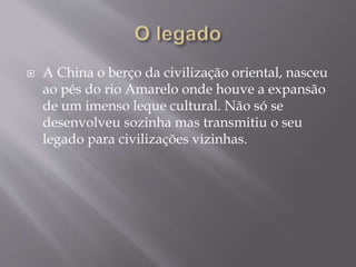  A China o berço da civilização oriental, nasceu
ao pés do rio Amarelo onde houve a expansão
de um imenso leque cultural. Não só se
desenvolveu sozinha mas transmitiu o seu
legado para civilizações vizinhas.
 