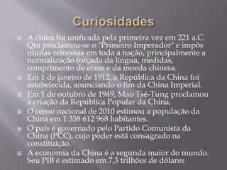  A china foi unificada pela primeira vez em 221 a.C.
Qin proclamou-se o "Primeiro Imperador" e impôs
muitas reformas em toda a nação, principalmente a
normalização forçada da língua, medidas,
comprimento de eixos e da moeda chinesa.
 Em 1 de janeiro de 1912, a República da China foi
estabelecida, anunciando o fim da China Imperial.
 Em 1 de outubro de 1949, Mao Tsé-Tung proclamou
a criação da República Popular da China,
 O censo nacional de 2010 estimou a população da
China em 1 338 612 968 habitantes.
 O país é governado pelo Partido Comunista da
China (PCC), cujo poder está consagrado na
constituição.
 A economia da China é a segunda maior do mundo.
Seu PIB é estimado em 7,3 trilhões de dólares
 