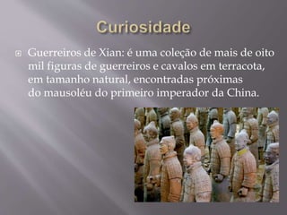  Guerreiros de Xian: é uma coleção de mais de oito
mil figuras de guerreiros e cavalos em terracota,
em tamanho natural, encontradas próximas
do mausoléu do primeiro imperador da China.
 