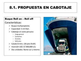 8.1. PROPUESTA EN CABOTAJE
Buque Roll on – Roll off
Características:
 Buque multipropósito.
 Capacidad: 5 mil Dwt.
 Cabotaje en costa peruana
• Carga general
• Containers
• Graneles
• Vehículos
 Calado 8 mtrs. (30 pies Draft)
 Inversión US$ 15´000,000 c/u
 Dos unidades: Norte-sur y retorno
 
