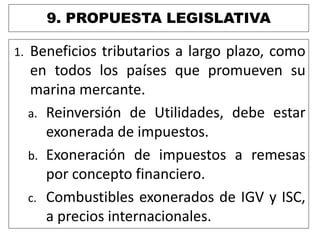 9. PROPUESTA LEGISLATIVA
1. Beneficios tributarios a largo plazo, como
en todos los países que promueven su
marina mercante.
a. Reinversión de Utilidades, debe estar
exonerada de impuestos.
b. Exoneración de impuestos a remesas
por concepto financiero.
c. Combustibles exonerados de IGV y ISC,
a precios internacionales.
 