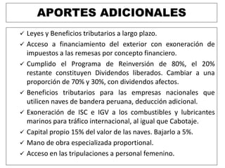 APORTES ADICIONALES
 Leyes y Beneficios tributarios a largo plazo.
 Acceso a financiamiento del exterior con exoneración de
impuestos a las remesas por concepto financiero.
 Cumplido el Programa de Reinversión de 80%, el 20%
restante constituyen Dividendos liberados. Cambiar a una
proporción de 70% y 30%, con dividendos afectos.
 Beneficios tributarios para las empresas nacionales que
utilicen naves de bandera peruana, deducción adicional.
 Exoneración de ISC e IGV a los combustibles y lubricantes
marinos para tráfico internacional, al igual que Cabotaje.
 Capital propio 15% del valor de las naves. Bajarlo a 5%.
 Mano de obra especializada proportional.
 Acceso en las tripulaciones a personal femenino.
 