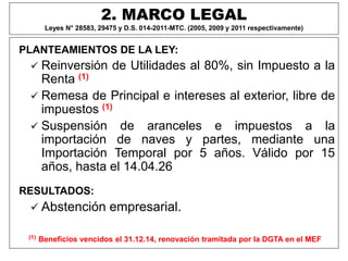 2. MARCO LEGAL
Leyes N° 28583, 29475 y D.S. 014-2011-MTC. (2005, 2009 y 2011 respectivamente)
PLANTEAMIENTOS DE LA LEY:
 Reinversión de Utilidades al 80%, sin Impuesto a la
Renta (1)
 Remesa de Principal e intereses al exterior, libre de
impuestos (1)
 Suspensión de aranceles e impuestos a la
importación de naves y partes, mediante una
Importación Temporal por 5 años. Válido por 15
años, hasta el 14.04.26
RESULTADOS:
 Abstención empresarial.
(1) Beneficios vencidos el 31.12.14, renovación tramitada por la DGTA en el MEF
 