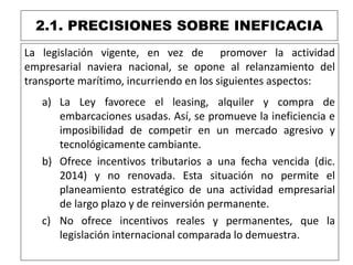 2.1. PRECISIONES SOBRE INEFICACIA
La legislación vigente, en vez de promover la actividad
empresarial naviera nacional, se opone al relanzamiento del
transporte marítimo, incurriendo en los siguientes aspectos:
a) La Ley favorece el leasing, alquiler y compra de
embarcaciones usadas. Así, se promueve la ineficiencia e
imposibilidad de competir en un mercado agresivo y
tecnológicamente cambiante.
b) Ofrece incentivos tributarios a una fecha vencida (dic.
2014) y no renovada. Esta situación no permite el
planeamiento estratégico de una actividad empresarial
de largo plazo y de reinversión permanente.
c) No ofrece incentivos reales y permanentes, que la
legislación internacional comparada lo demuestra.
 