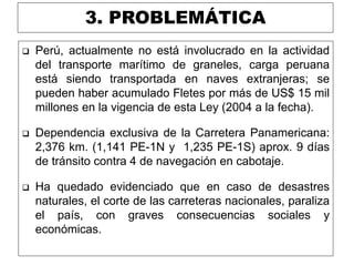 3. PROBLEMÁTICA
 Perú, actualmente no está involucrado en la actividad
del transporte marítimo de graneles, carga peruana
está siendo transportada en naves extranjeras; se
pueden haber acumulado Fletes por más de US$ 15 mil
millones en la vigencia de esta Ley (2004 a la fecha).
 Dependencia exclusiva de la Carretera Panamericana:
2,376 km. (1,141 PE-1N y 1,235 PE-1S) aprox. 9 días
de tránsito contra 4 de navegación en cabotaje.
 Ha quedado evidenciado que en caso de desastres
naturales, el corte de las carreteras nacionales, paraliza
el país, con graves consecuencias sociales y
económicas.
 