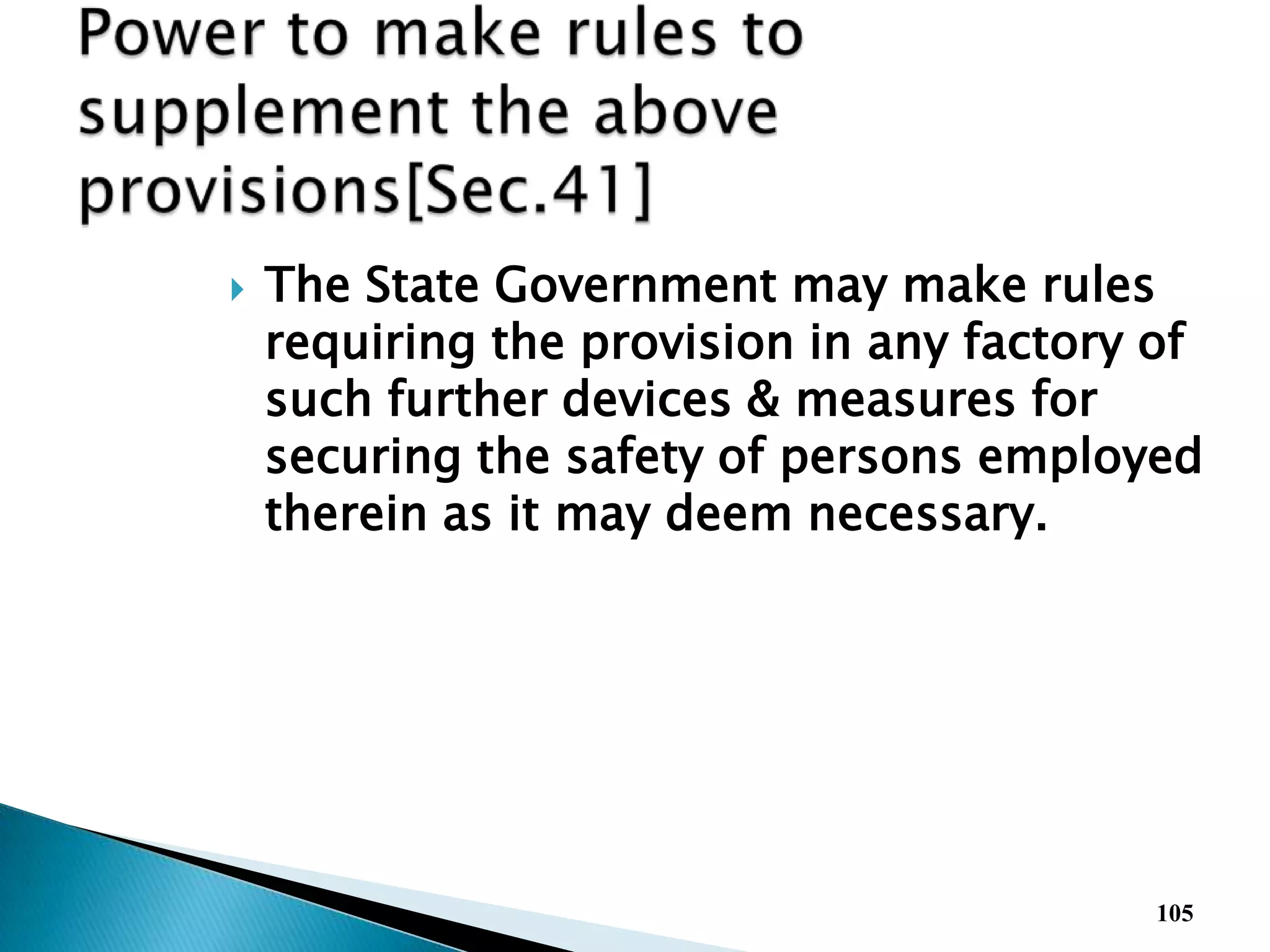  The State Government may make rules
requiring the provision in any factory of
such further devices & measures for
securing the safety of persons employed
therein as it may deem necessary.
105
 