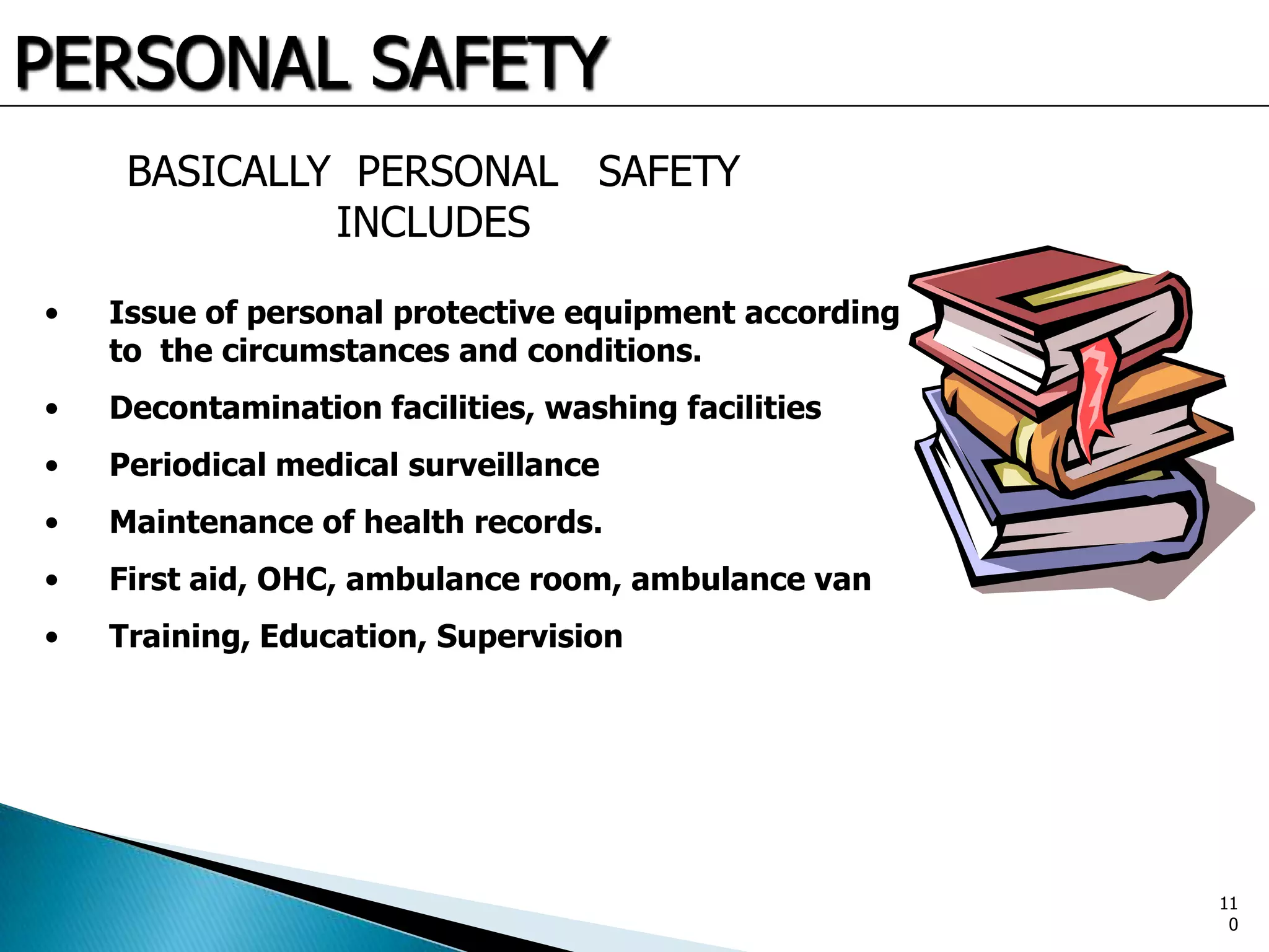PERSONAL SAFETY
BASICALLY PERSONAL SAFETY
INCLUDES
• Issue of personal protective equipment according
to the circumstances and conditions.
• Decontamination facilities, washing facilities
• Periodical medical surveillance
• Maintenance of health records.
• First aid, OHC, ambulance room, ambulance van
• Training, Education, Supervision
11
0
 