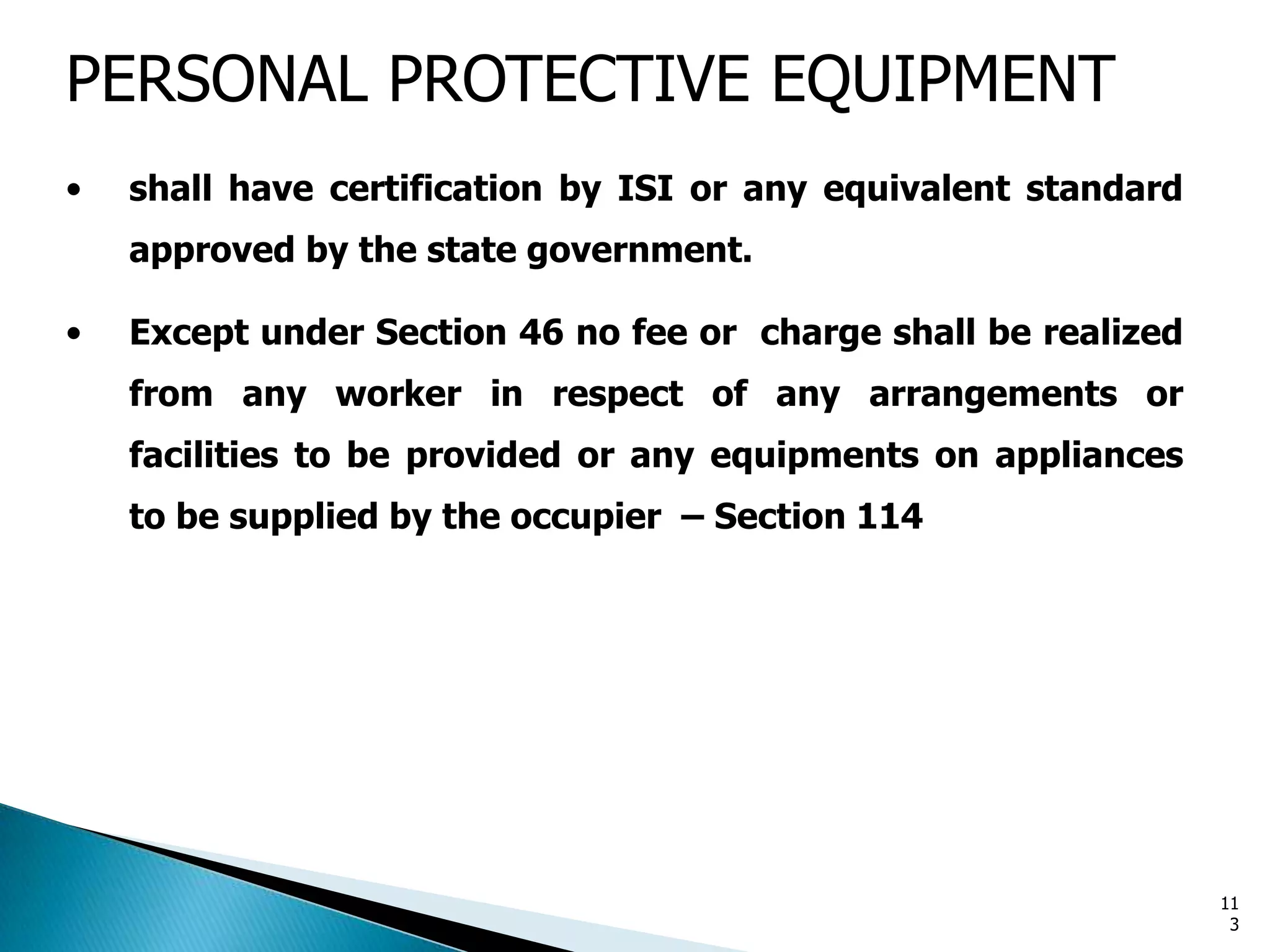 PERSONAL PROTECTIVE EQUIPMENT
• shall have certification by ISI or any equivalent standard
approved by the state government.
• Except under Section 46 no fee or charge shall be realized
from any worker in respect of any arrangements or
facilities to be provided or any equipments on appliances
to be supplied by the occupier – Section 114
11
3
 
