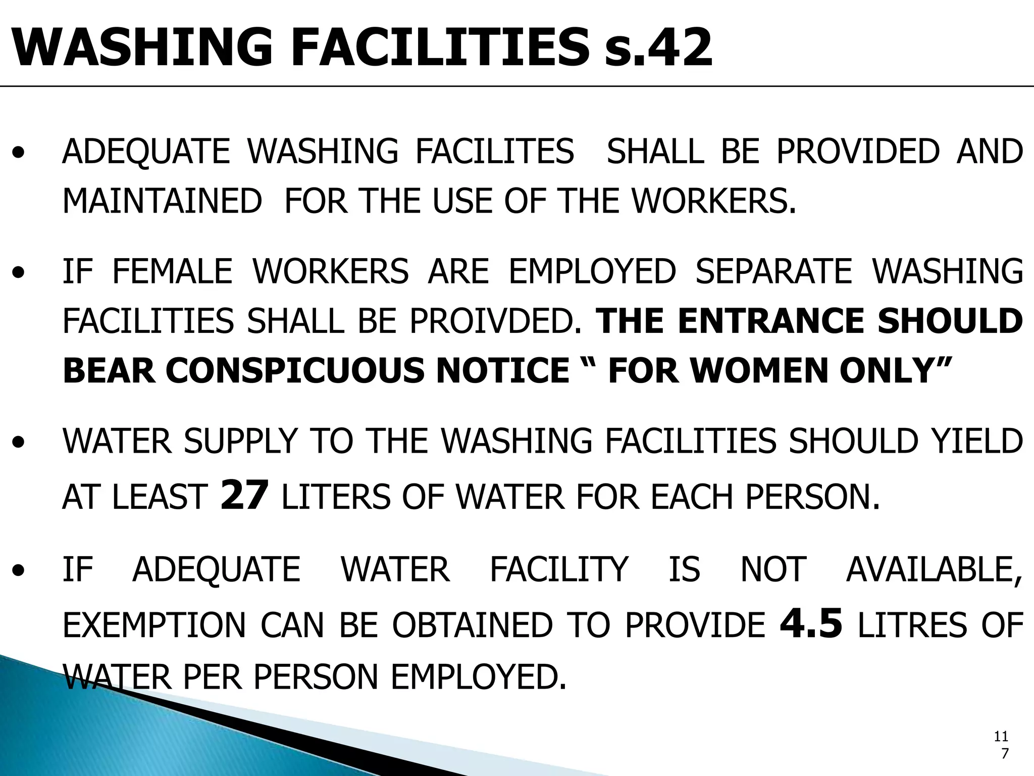 WASHING FACILITIES s.42
• ADEQUATE WASHING FACILITES SHALL BE PROVIDED AND
MAINTAINED FOR THE USE OF THE WORKERS.
• IF FEMALE WORKERS ARE EMPLOYED SEPARATE WASHING
FACILITIES SHALL BE PROIVDED. THE ENTRANCE SHOULD
BEAR CONSPICUOUS NOTICE “ FOR WOMEN ONLY”
• WATER SUPPLY TO THE WASHING FACILITIES SHOULD YIELD
AT LEAST 27 LITERS OF WATER FOR EACH PERSON.
• IF ADEQUATE WATER FACILITY IS NOT AVAILABLE,
EXEMPTION CAN BE OBTAINED TO PROVIDE 4.5 LITRES OF
WATER PER PERSON EMPLOYED.
11
7
 