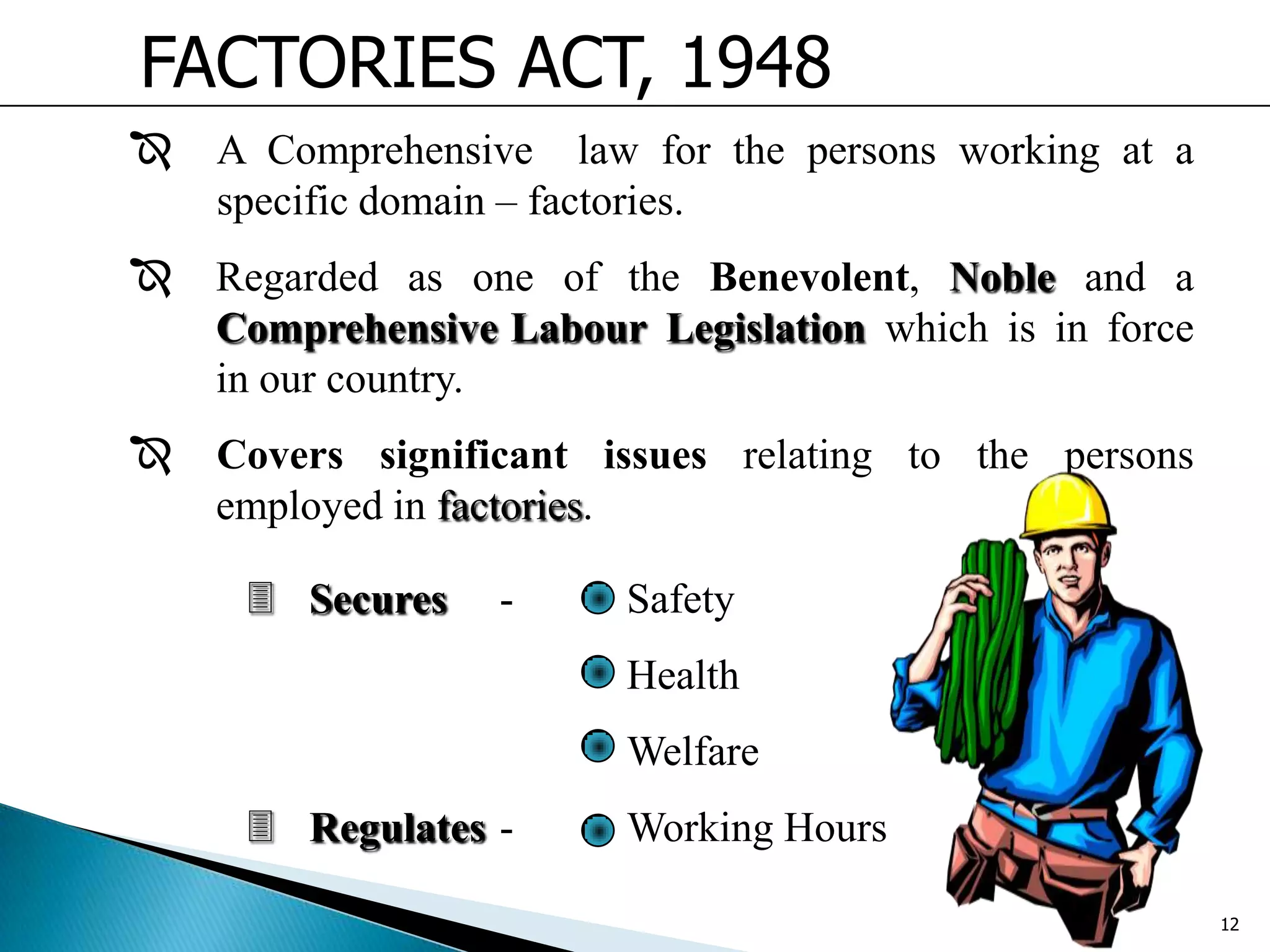FACTORIES ACT, 1948
 A Comprehensive law for the persons working at a
specific domain – factories.
 Regarded as one of the Benevolent, Noble and a
Comprehensive Labour Legislation which is in force
in our country.
 Covers significant issues relating to the persons
employed in factories.
 Secures - Safety
Health
Welfare
 Regulates - Working Hours
12
 