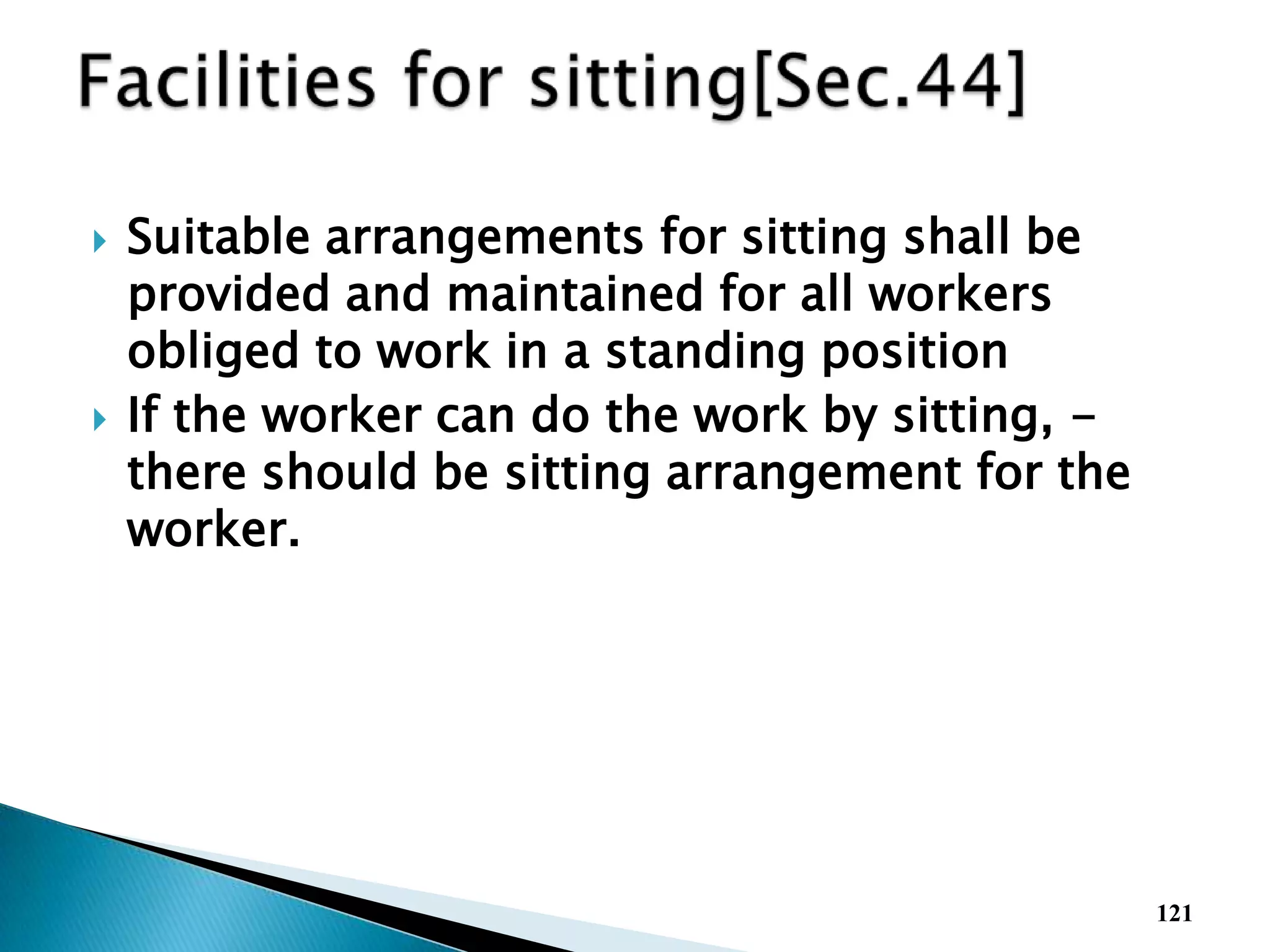  Suitable arrangements for sitting shall be
provided and maintained for all workers
obliged to work in a standing position
 If the worker can do the work by sitting, -
there should be sitting arrangement for the
worker.
121
 