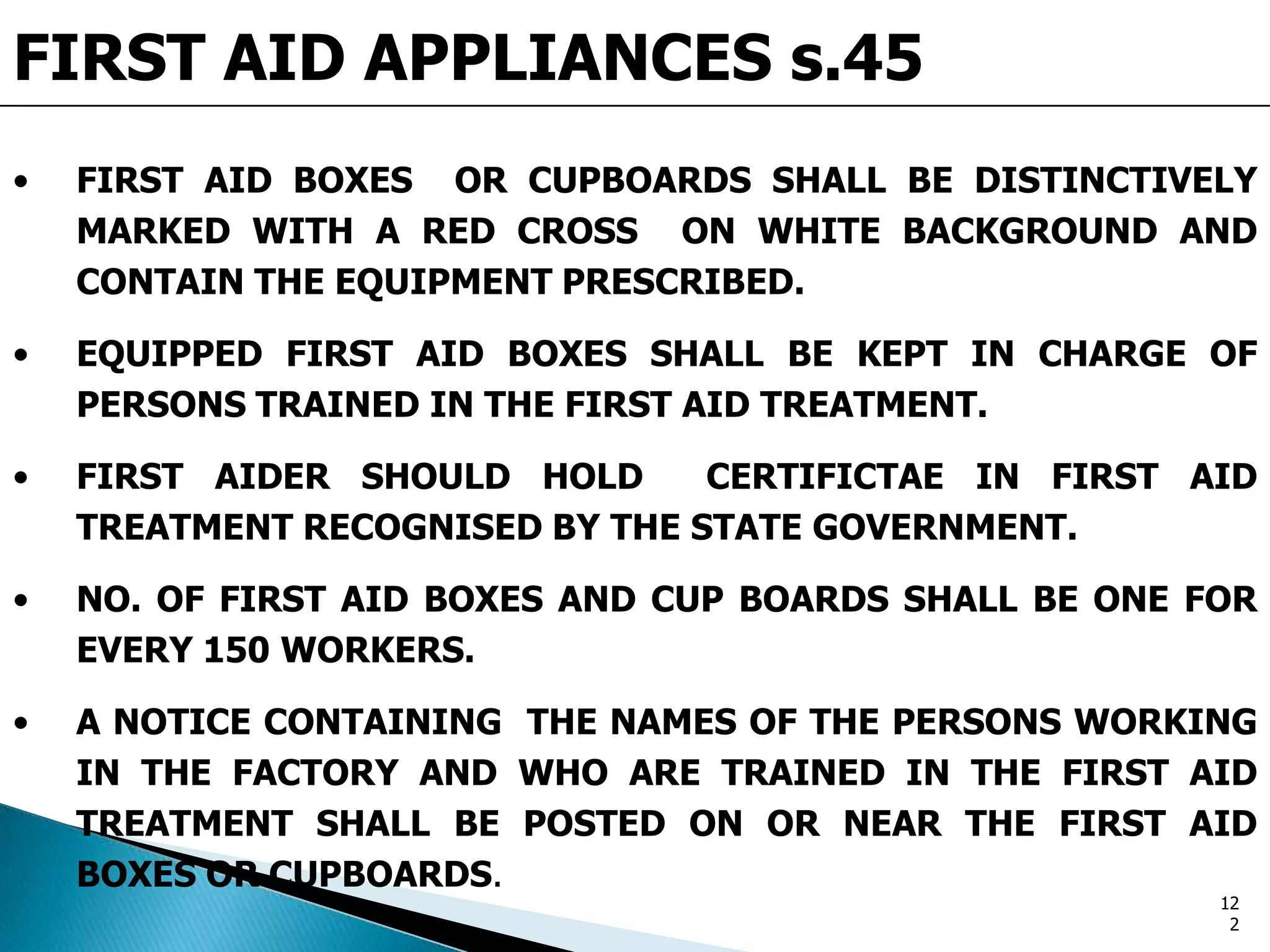 FIRST AID APPLIANCES s.45
• FIRST AID BOXES OR CUPBOARDS SHALL BE DISTINCTIVELY
MARKED WITH A RED CROSS ON WHITE BACKGROUND AND
CONTAIN THE EQUIPMENT PRESCRIBED.
• EQUIPPED FIRST AID BOXES SHALL BE KEPT IN CHARGE OF
PERSONS TRAINED IN THE FIRST AID TREATMENT.
• FIRST AIDER SHOULD HOLD CERTIFICTAE IN FIRST AID
TREATMENT RECOGNISED BY THE STATE GOVERNMENT.
• NO. OF FIRST AID BOXES AND CUP BOARDS SHALL BE ONE FOR
EVERY 150 WORKERS.
• A NOTICE CONTAINING THE NAMES OF THE PERSONS WORKING
IN THE FACTORY AND WHO ARE TRAINED IN THE FIRST AID
TREATMENT SHALL BE POSTED ON OR NEAR THE FIRST AID
BOXES OR CUPBOARDS.
12
2
 
