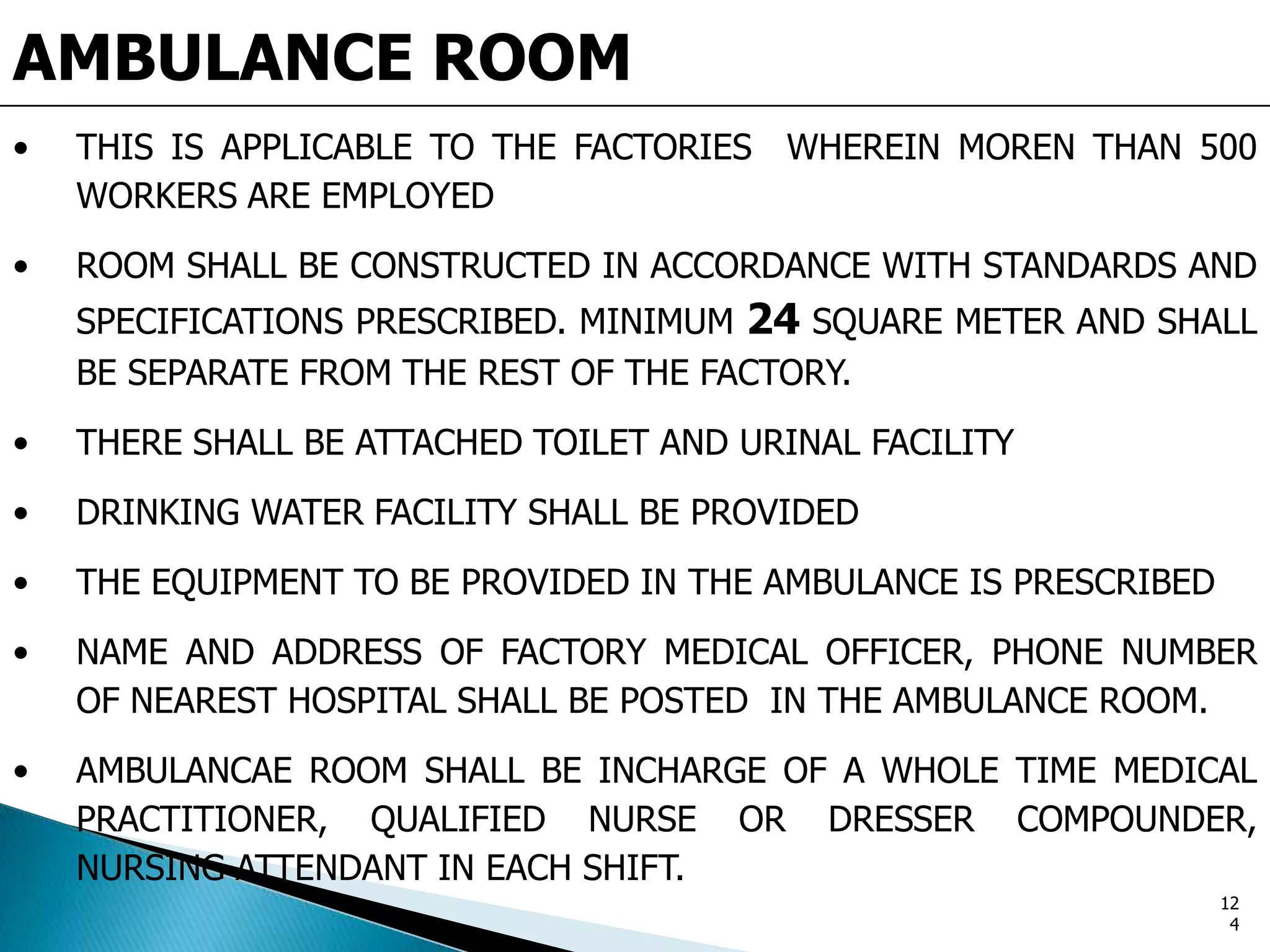 AMBULANCE ROOM
• THIS IS APPLICABLE TO THE FACTORIES WHEREIN MOREN THAN 500
WORKERS ARE EMPLOYED
• ROOM SHALL BE CONSTRUCTED IN ACCORDANCE WITH STANDARDS AND
SPECIFICATIONS PRESCRIBED. MINIMUM 24 SQUARE METER AND SHALL
BE SEPARATE FROM THE REST OF THE FACTORY.
• THERE SHALL BE ATTACHED TOILET AND URINAL FACILITY
• DRINKING WATER FACILITY SHALL BE PROVIDED
• THE EQUIPMENT TO BE PROVIDED IN THE AMBULANCE IS PRESCRIBED
• NAME AND ADDRESS OF FACTORY MEDICAL OFFICER, PHONE NUMBER
OF NEAREST HOSPITAL SHALL BE POSTED IN THE AMBULANCE ROOM.
• AMBULANCAE ROOM SHALL BE INCHARGE OF A WHOLE TIME MEDICAL
PRACTITIONER, QUALIFIED NURSE OR DRESSER COMPOUNDER,
NURSING ATTENDANT IN EACH SHIFT.
12
4
 