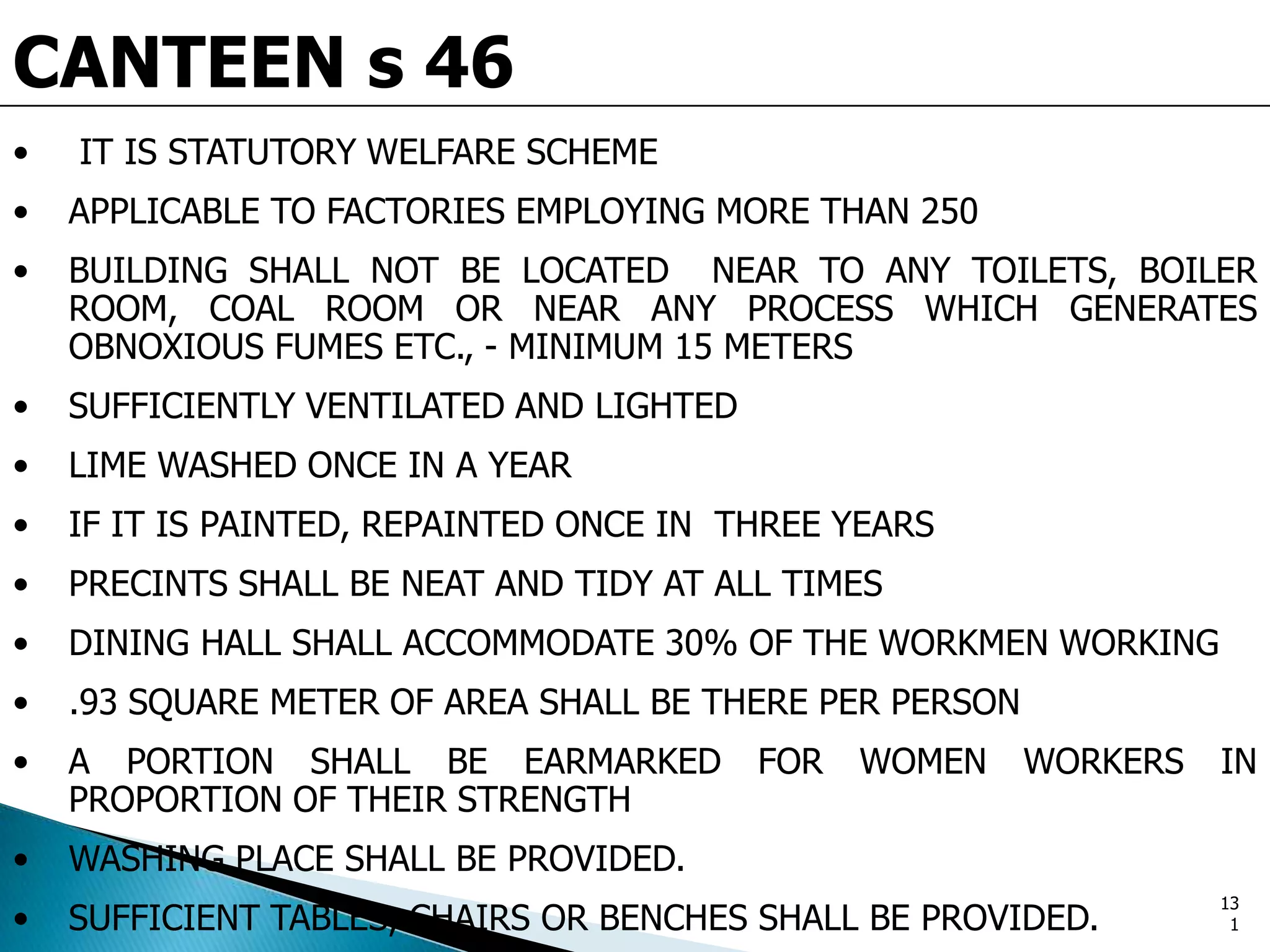 CANTEEN s 46
• IT IS STATUTORY WELFARE SCHEME
• APPLICABLE TO FACTORIES EMPLOYING MORE THAN 250
• BUILDING SHALL NOT BE LOCATED NEAR TO ANY TOILETS, BOILER
ROOM, COAL ROOM OR NEAR ANY PROCESS WHICH GENERATES
OBNOXIOUS FUMES ETC., - MINIMUM 15 METERS
• SUFFICIENTLY VENTILATED AND LIGHTED
• LIME WASHED ONCE IN A YEAR
• IF IT IS PAINTED, REPAINTED ONCE IN THREE YEARS
• PRECINTS SHALL BE NEAT AND TIDY AT ALL TIMES
• DINING HALL SHALL ACCOMMODATE 30% OF THE WORKMEN WORKING
• .93 SQUARE METER OF AREA SHALL BE THERE PER PERSON
• A PORTION SHALL BE EARMARKED FOR WOMEN WORKERS IN
PROPORTION OF THEIR STRENGTH
• WASHING PLACE SHALL BE PROVIDED.
• SUFFICIENT TABLES, CHAIRS OR BENCHES SHALL BE PROVIDED.
13
1
 