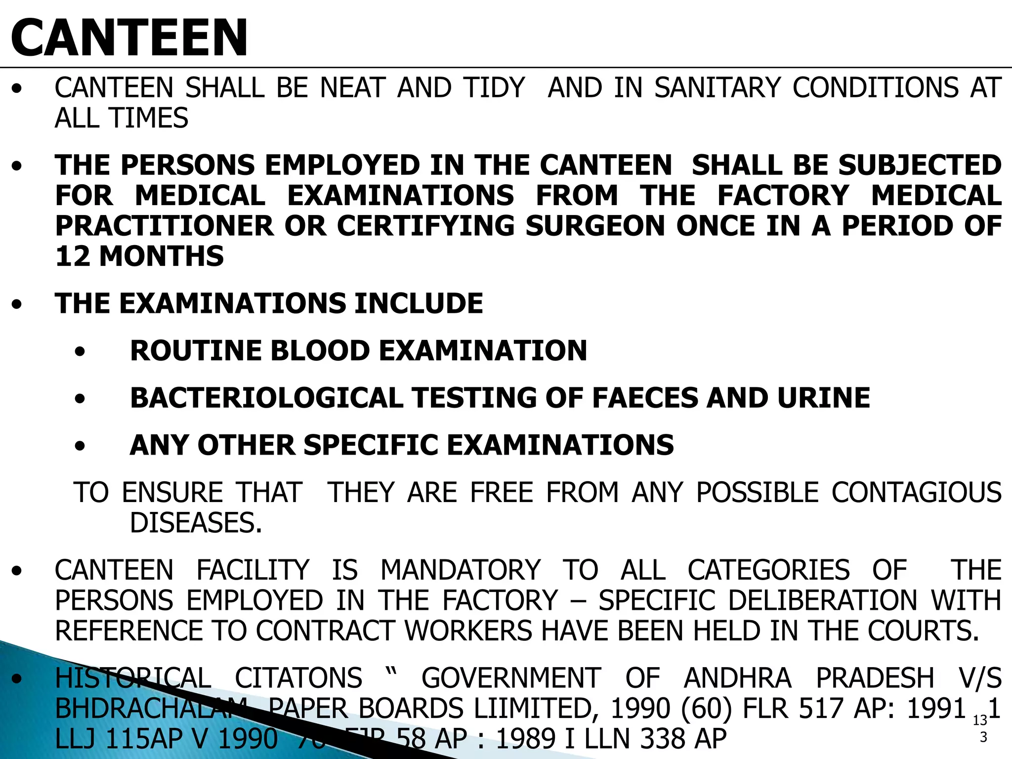 CANTEEN
• CANTEEN SHALL BE NEAT AND TIDY AND IN SANITARY CONDITIONS AT
ALL TIMES
• THE PERSONS EMPLOYED IN THE CANTEEN SHALL BE SUBJECTED
FOR MEDICAL EXAMINATIONS FROM THE FACTORY MEDICAL
PRACTITIONER OR CERTIFYING SURGEON ONCE IN A PERIOD OF
12 MONTHS
• THE EXAMINATIONS INCLUDE
• ROUTINE BLOOD EXAMINATION
• BACTERIOLOGICAL TESTING OF FAECES AND URINE
• ANY OTHER SPECIFIC EXAMINATIONS
TO ENSURE THAT THEY ARE FREE FROM ANY POSSIBLE CONTAGIOUS
DISEASES.
• CANTEEN FACILITY IS MANDATORY TO ALL CATEGORIES OF THE
PERSONS EMPLOYED IN THE FACTORY – SPECIFIC DELIBERATION WITH
REFERENCE TO CONTRACT WORKERS HAVE BEEN HELD IN THE COURTS.
• HISTORICAL CITATONS “ GOVERNMENT OF ANDHRA PRADESH V/S
BHDRACHALAM PAPER BOARDS LIIMITED, 1990 (60) FLR 517 AP: 1991 1
LLJ 115AP V 1990 76 FJR 58 AP : 1989 I LLN 338 AP
13
3
 