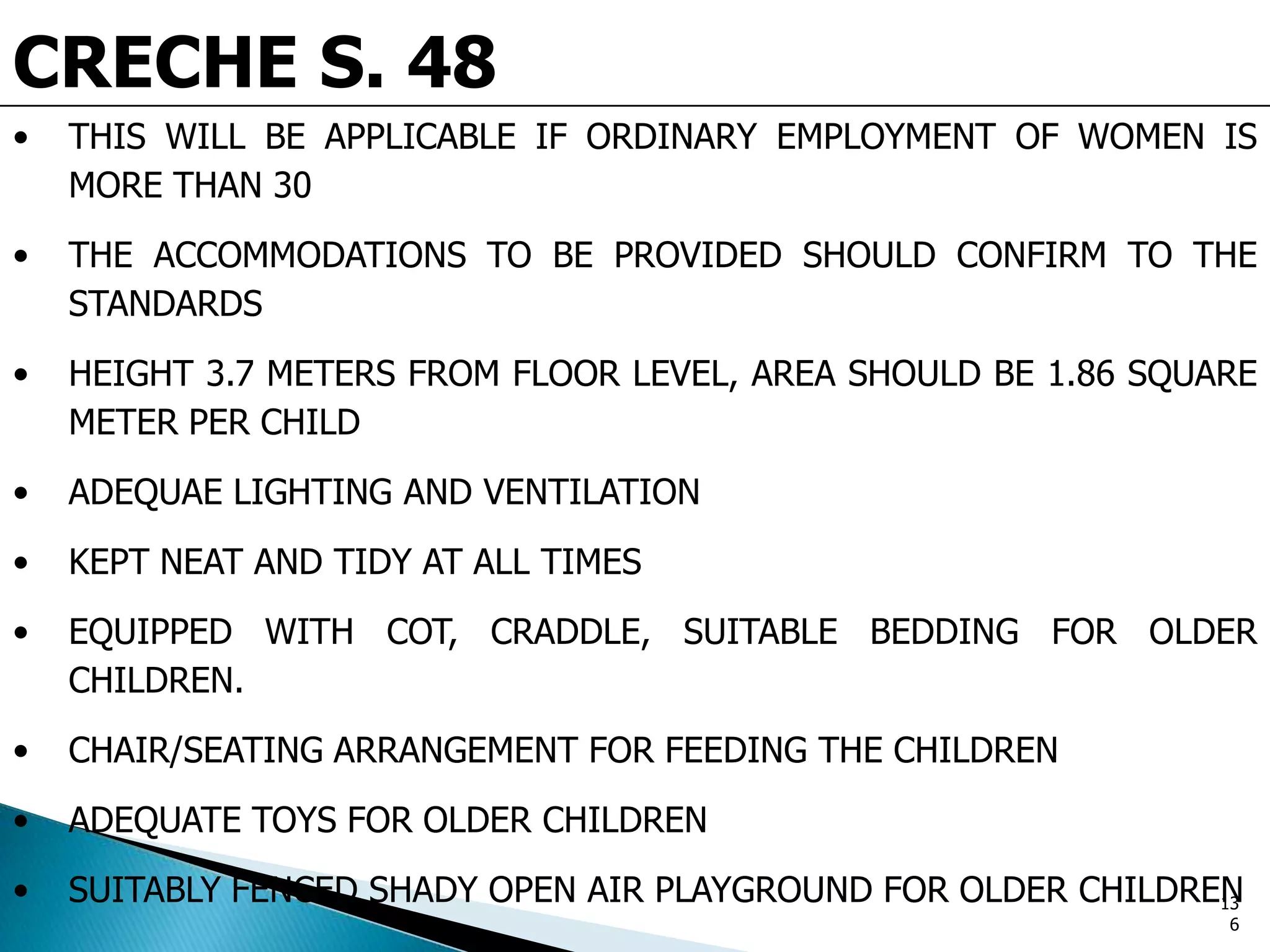 CRECHE S. 48
• THIS WILL BE APPLICABLE IF ORDINARY EMPLOYMENT OF WOMEN IS
MORE THAN 30
• THE ACCOMMODATIONS TO BE PROVIDED SHOULD CONFIRM TO THE
STANDARDS
• HEIGHT 3.7 METERS FROM FLOOR LEVEL, AREA SHOULD BE 1.86 SQUARE
METER PER CHILD
• ADEQUAE LIGHTING AND VENTILATION
• KEPT NEAT AND TIDY AT ALL TIMES
• EQUIPPED WITH COT, CRADDLE, SUITABLE BEDDING FOR OLDER
CHILDREN.
• CHAIR/SEATING ARRANGEMENT FOR FEEDING THE CHILDREN
• ADEQUATE TOYS FOR OLDER CHILDREN
• SUITABLY FENCED SHADY OPEN AIR PLAYGROUND FOR OLDER CHILDREN13
6
 