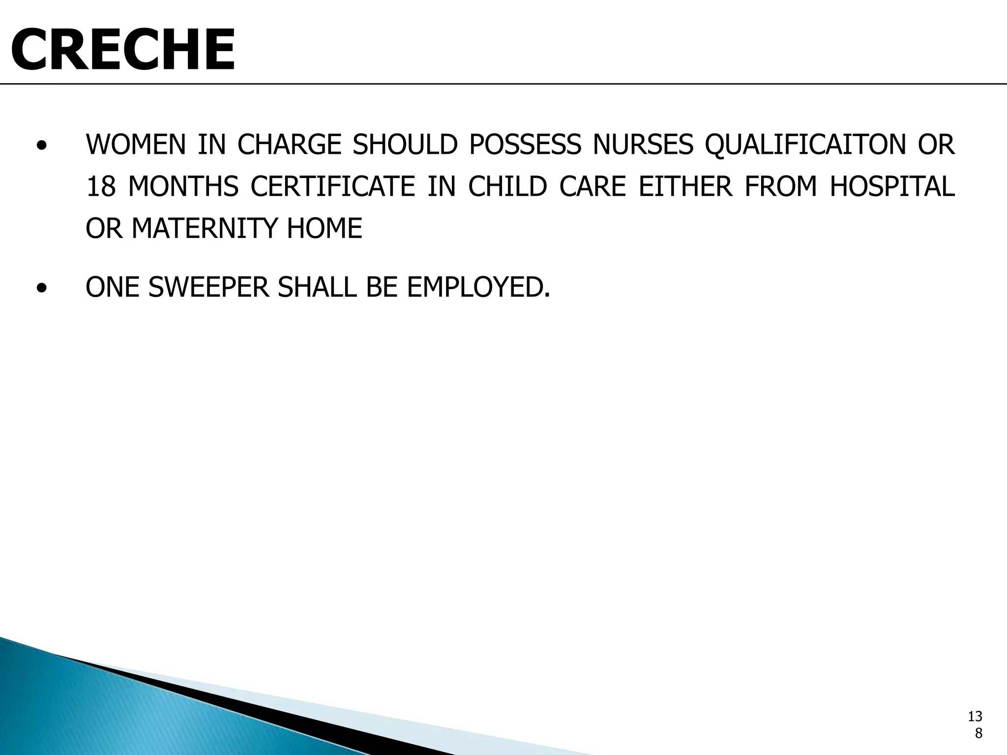 CRECHE
• WOMEN IN CHARGE SHOULD POSSESS NURSES QUALIFICAITON OR
18 MONTHS CERTIFICATE IN CHILD CARE EITHER FROM HOSPITAL
OR MATERNITY HOME
• ONE SWEEPER SHALL BE EMPLOYED.
13
8
 
