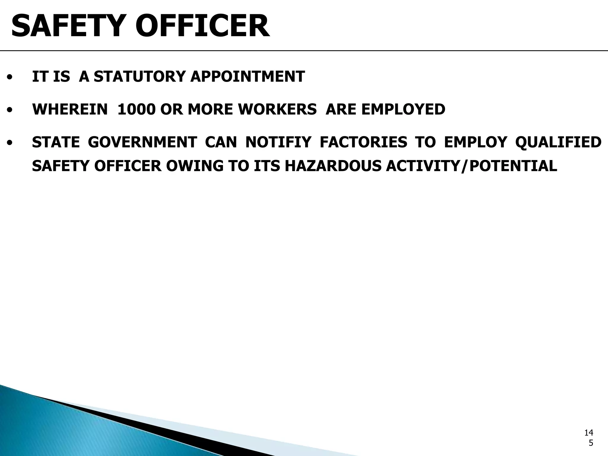 SAFETY OFFICER
• IT IS A STATUTORY APPOINTMENT
• WHEREIN 1000 OR MORE WORKERS ARE EMPLOYED
• STATE GOVERNMENT CAN NOTIFIY FACTORIES TO EMPLOY QUALIFIED
SAFETY OFFICER OWING TO ITS HAZARDOUS ACTIVITY/POTENTIAL
14
5
 