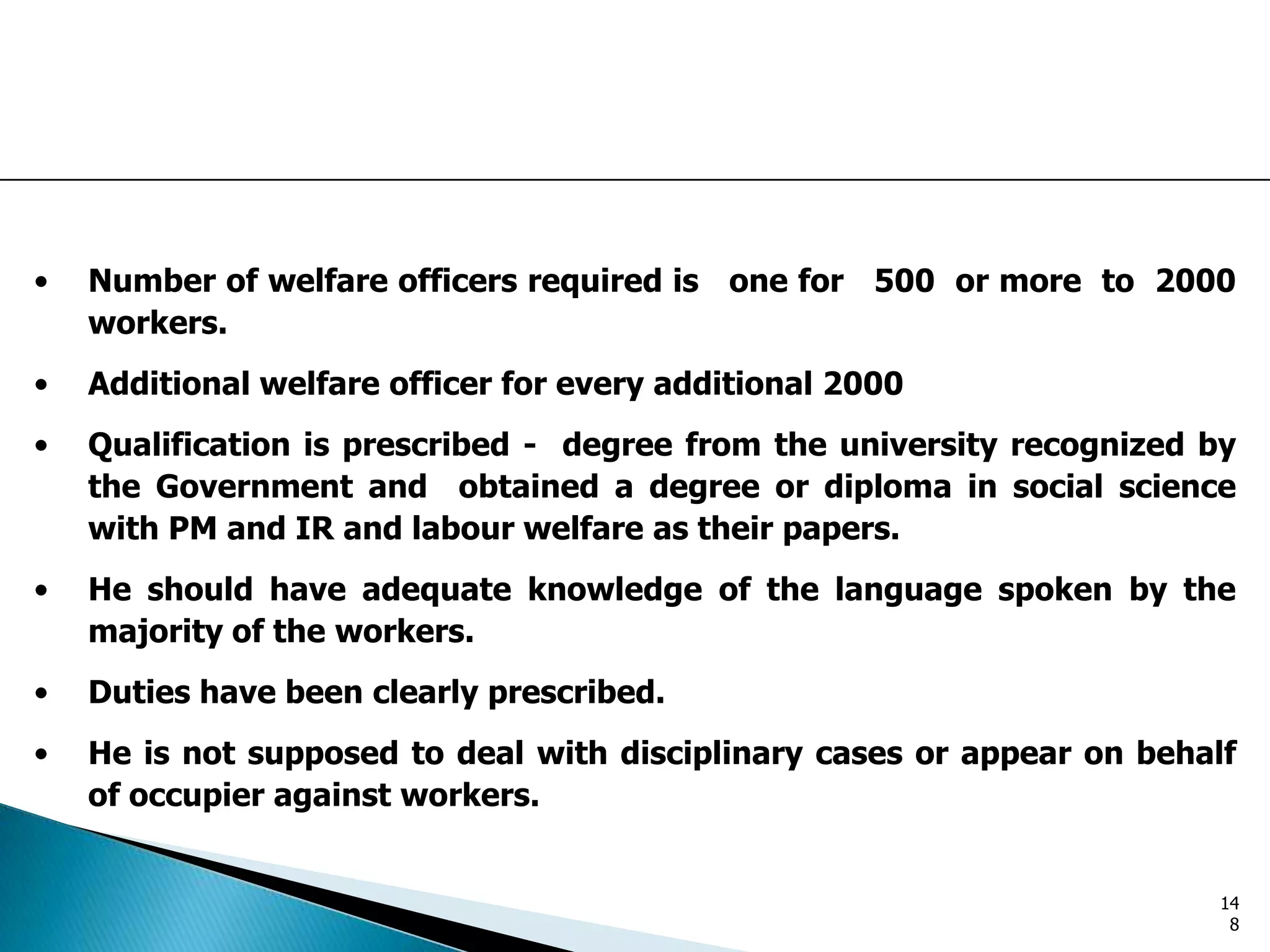 • Number of welfare officers required is one for 500 or more to 2000
workers.
• Additional welfare officer for every additional 2000
• Qualification is prescribed - degree from the university recognized by
the Government and obtained a degree or diploma in social science
with PM and IR and labour welfare as their papers.
• He should have adequate knowledge of the language spoken by the
majority of the workers.
• Duties have been clearly prescribed.
• He is not supposed to deal with disciplinary cases or appear on behalf
of occupier against workers.
14
8
 