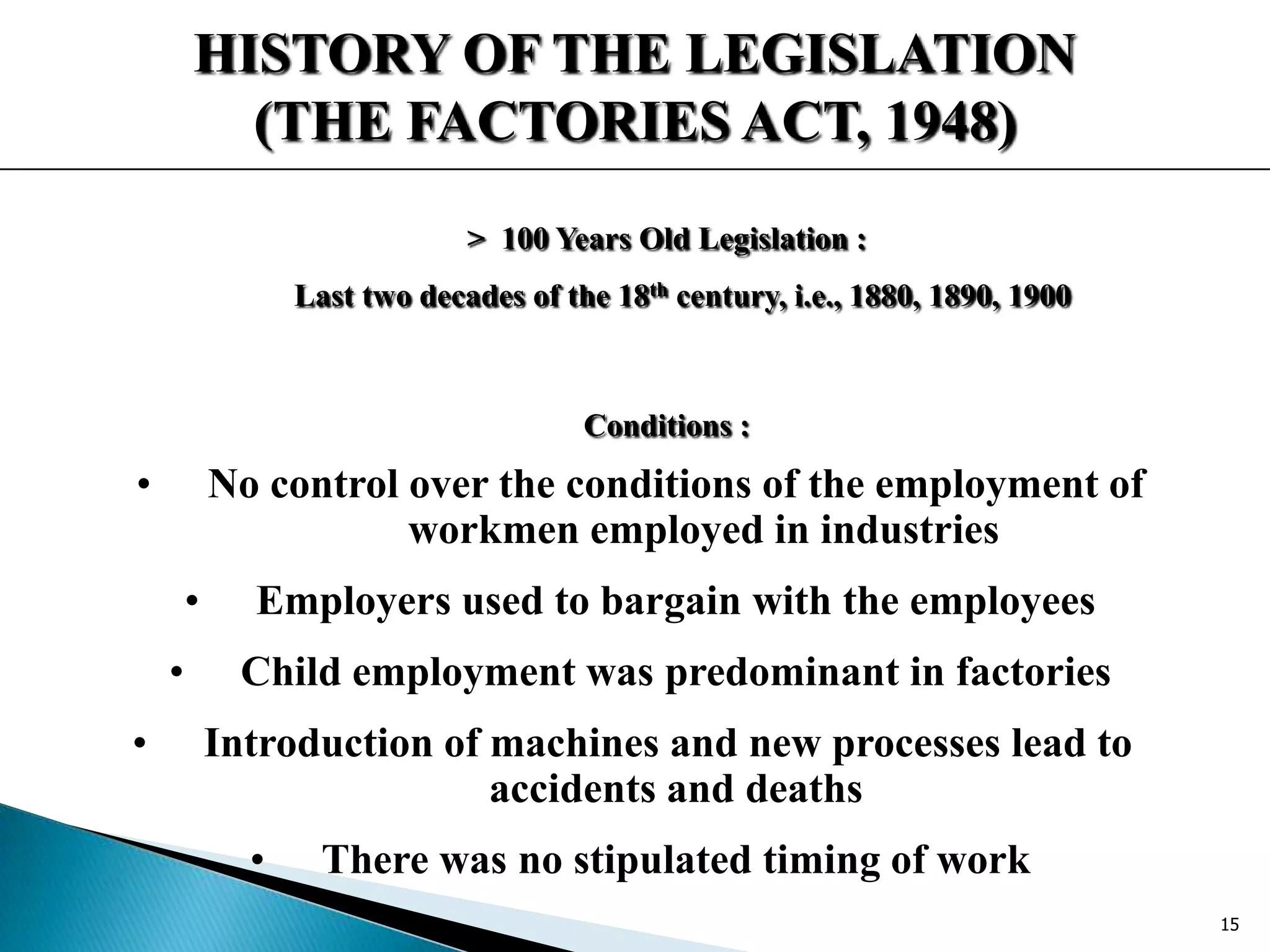 HISTORY OF THE LEGISLATION
(THE FACTORIES ACT, 1948)
> 100 Years Old Legislation :
Last two decades of the 18th century, i.e., 1880, 1890, 1900
Conditions :
• No control over the conditions of the employment of
workmen employed in industries
• Employers used to bargain with the employees
• Child employment was predominant in factories
• Introduction of machines and new processes lead to
accidents and deaths
• There was no stipulated timing of work
15
 