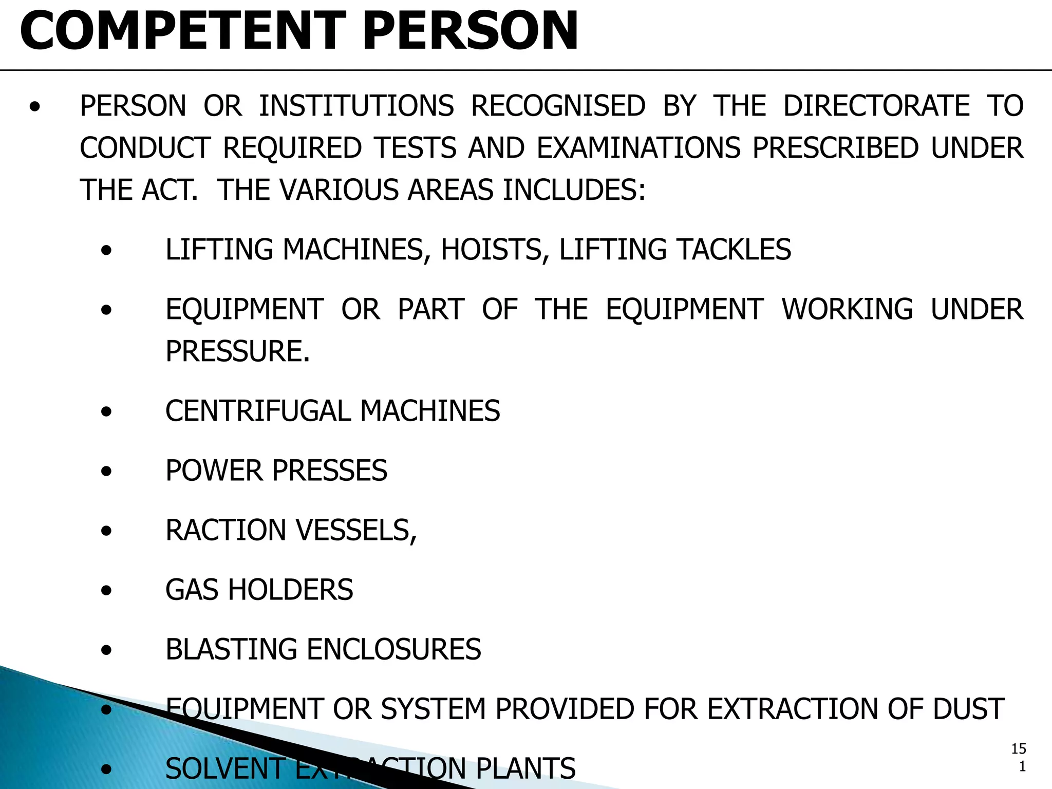 COMPETENT PERSON
• PERSON OR INSTITUTIONS RECOGNISED BY THE DIRECTORATE TO
CONDUCT REQUIRED TESTS AND EXAMINATIONS PRESCRIBED UNDER
THE ACT. THE VARIOUS AREAS INCLUDES:
• LIFTING MACHINES, HOISTS, LIFTING TACKLES
• EQUIPMENT OR PART OF THE EQUIPMENT WORKING UNDER
PRESSURE.
• CENTRIFUGAL MACHINES
• POWER PRESSES
• RACTION VESSELS,
• GAS HOLDERS
• BLASTING ENCLOSURES
• EQUIPMENT OR SYSTEM PROVIDED FOR EXTRACTION OF DUST
• SOLVENT EXTRACTION PLANTS
15
1
 