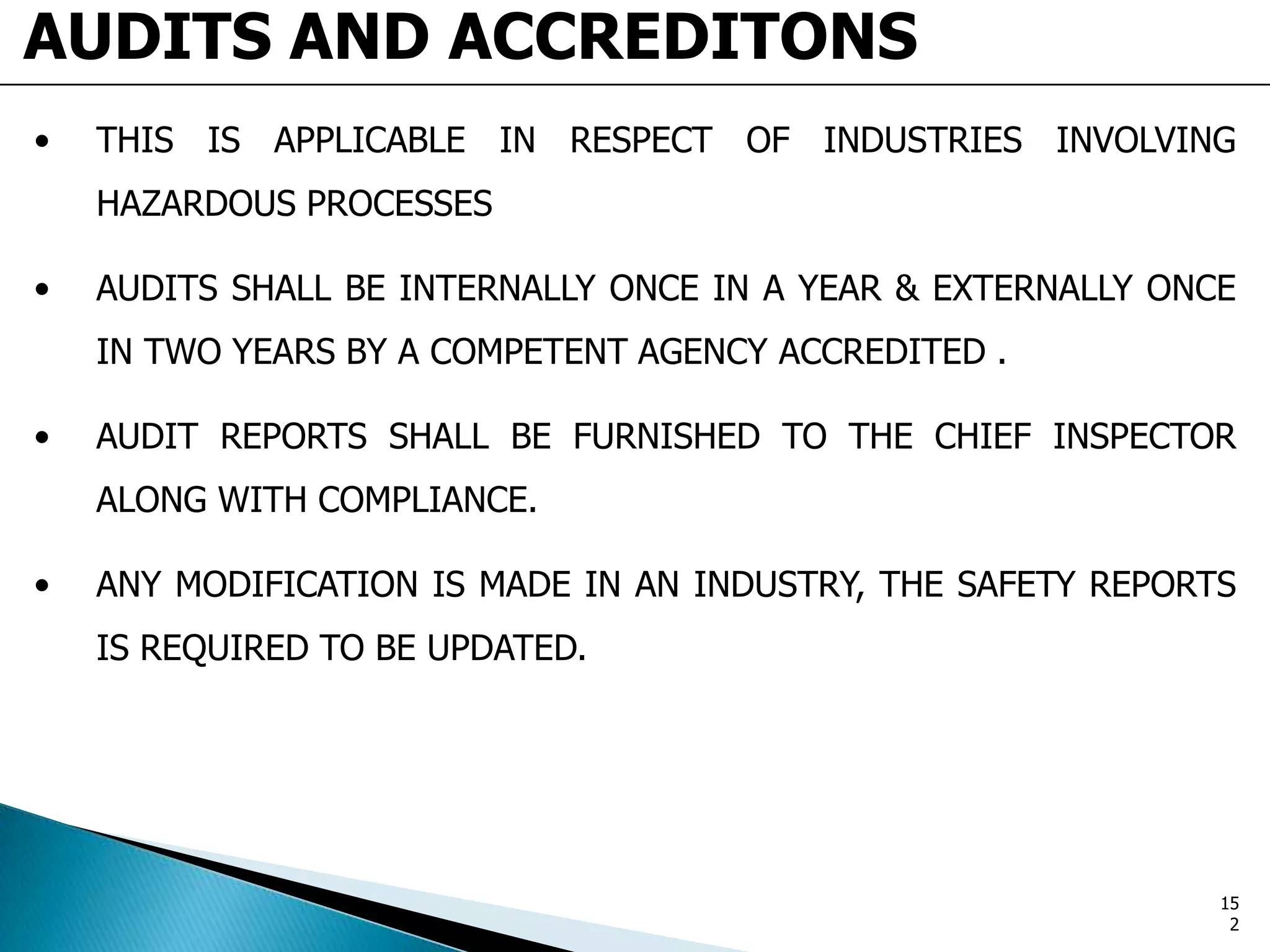 AUDITS AND ACCREDITONS
• THIS IS APPLICABLE IN RESPECT OF INDUSTRIES INVOLVING
HAZARDOUS PROCESSES
• AUDITS SHALL BE INTERNALLY ONCE IN A YEAR & EXTERNALLY ONCE
IN TWO YEARS BY A COMPETENT AGENCY ACCREDITED .
• AUDIT REPORTS SHALL BE FURNISHED TO THE CHIEF INSPECTOR
ALONG WITH COMPLIANCE.
• ANY MODIFICATION IS MADE IN AN INDUSTRY, THE SAFETY REPORTS
IS REQUIRED TO BE UPDATED.
15
2
 