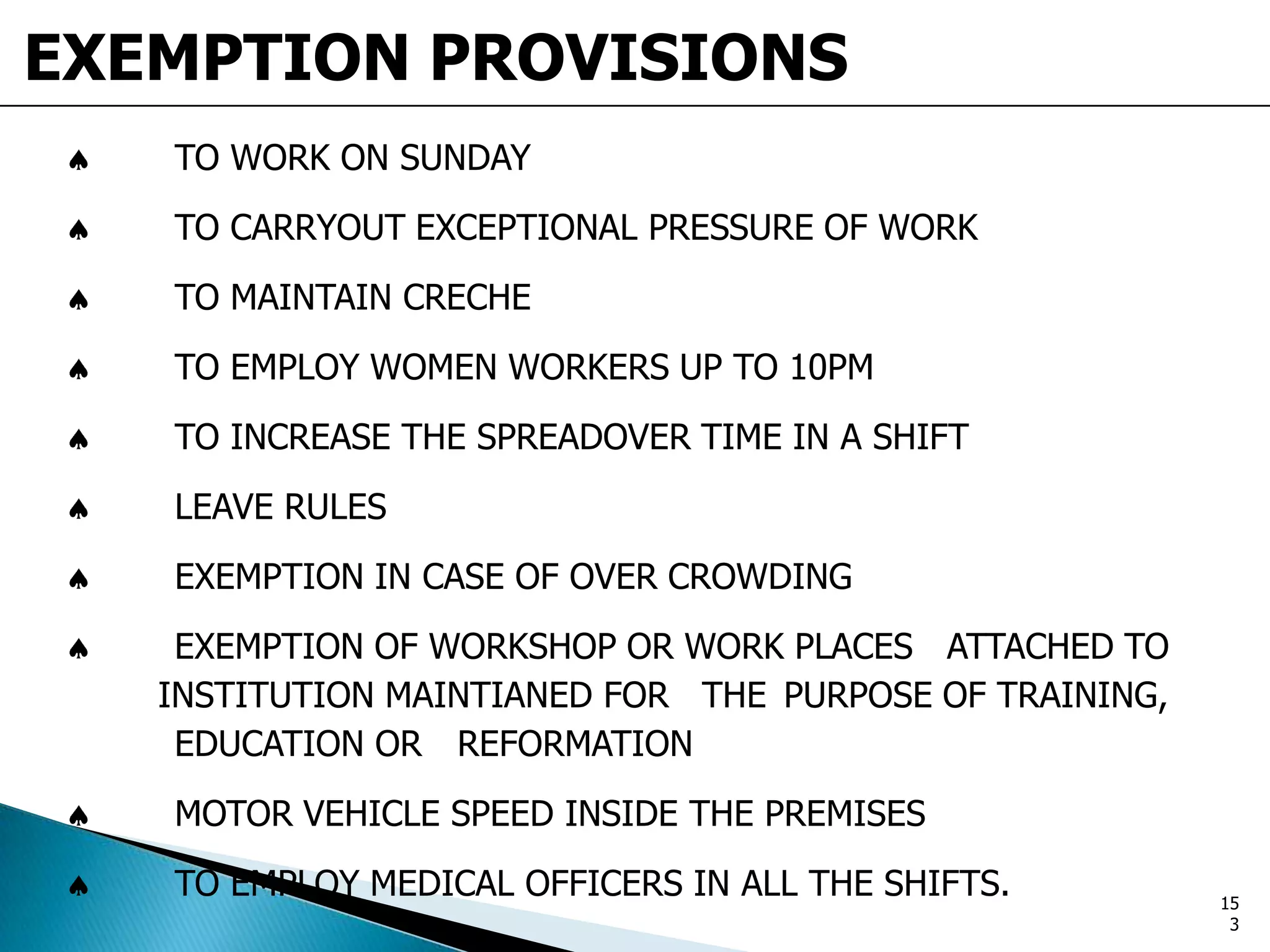 EXEMPTION PROVISIONS
TO WORK ON SUNDAY
TO CARRYOUT EXCEPTIONAL PRESSURE OF WORK
TO MAINTAIN CRECHE
TO EMPLOY WOMEN WORKERS UP TO 10PM
TO INCREASE THE SPREADOVER TIME IN A SHIFT
LEAVE RULES
EXEMPTION IN CASE OF OVER CROWDING
EXEMPTION OF WORKSHOP OR WORK PLACES ATTACHED TO
INSTITUTION MAINTIANED FOR THE PURPOSE OF TRAINING,
EDUCATION OR REFORMATION
MOTOR VEHICLE SPEED INSIDE THE PREMISES
TO EMPLOY MEDICAL OFFICERS IN ALL THE SHIFTS. 15
3
 
