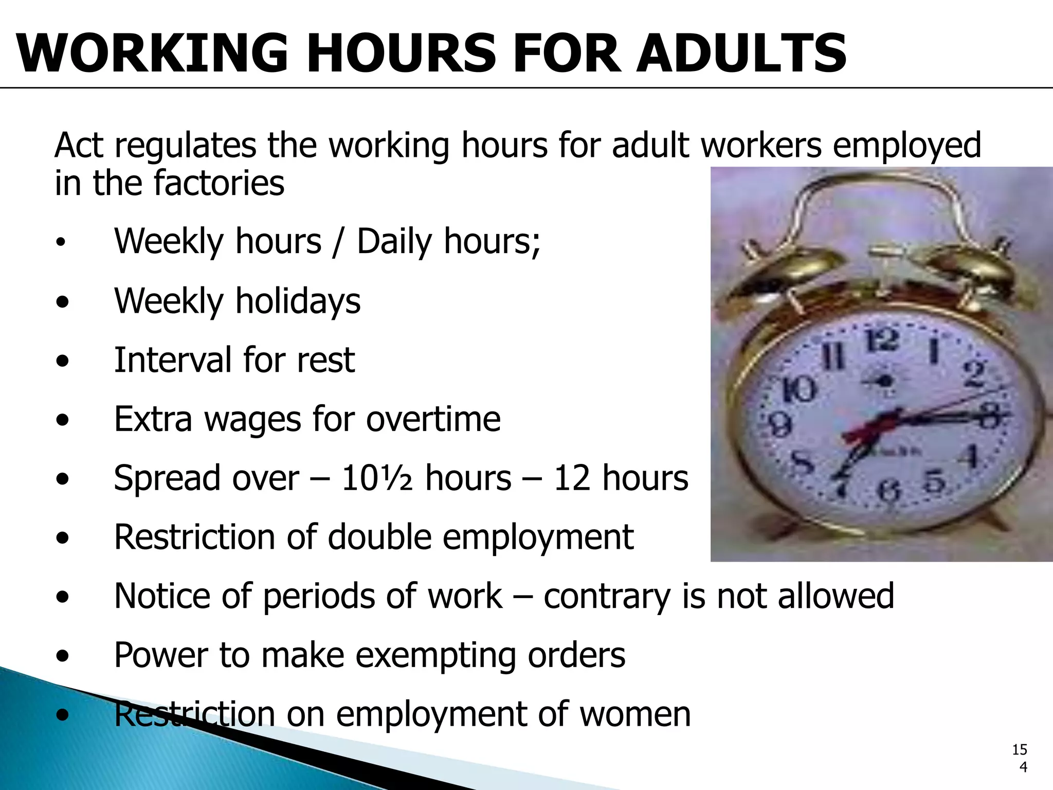 WORKING HOURS FOR ADULTS
Act regulates the working hours for adult workers employed
in the factories
• Weekly hours / Daily hours;
• Weekly holidays
• Interval for rest
• Extra wages for overtime
• Spread over – 10½ hours – 12 hours
• Restriction of double employment
• Notice of periods of work – contrary is not allowed
• Power to make exempting orders
• Restriction on employment of women
15
4
 