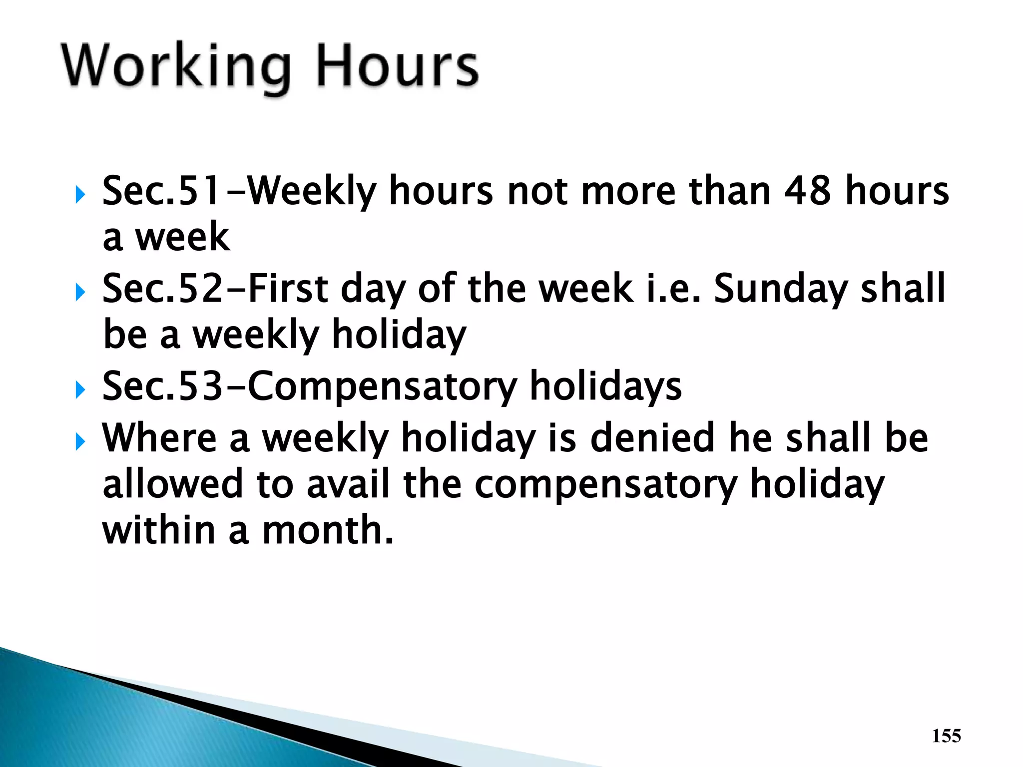  Sec.51-Weekly hours not more than 48 hours
a week
 Sec.52-First day of the week i.e. Sunday shall
be a weekly holiday
 Sec.53-Compensatory holidays
 Where a weekly holiday is denied he shall be
allowed to avail the compensatory holiday
within a month.
155
 