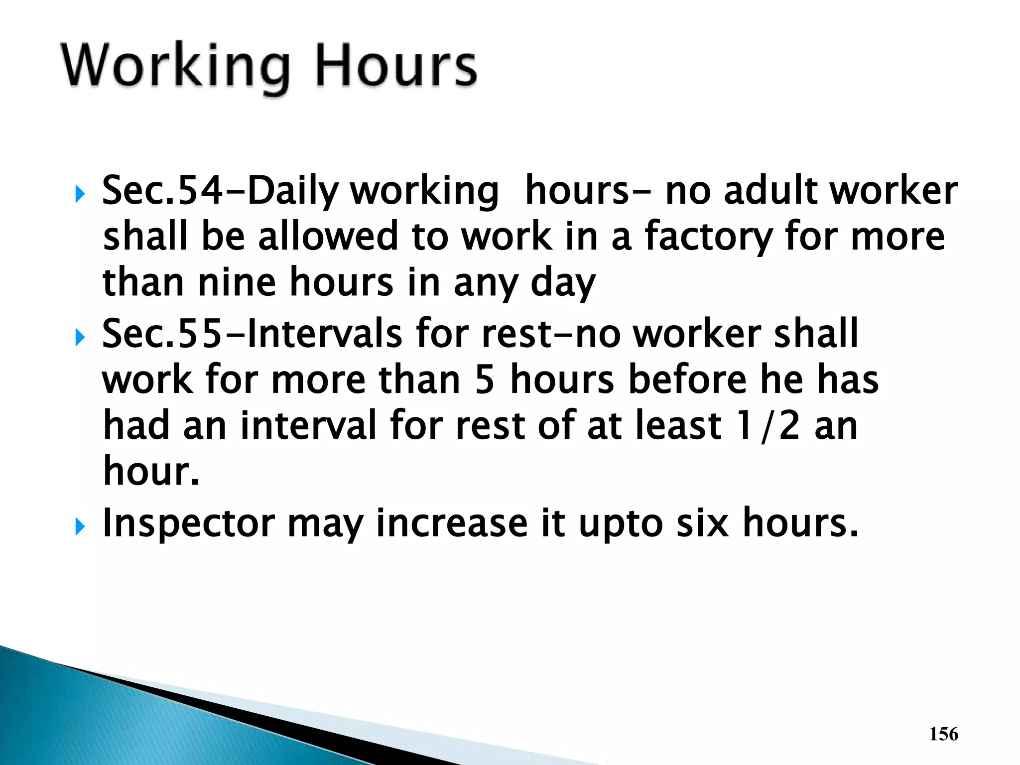 Sec.54-Daily working hours- no adult worker
shall be allowed to work in a factory for more
than nine hours in any day
 Sec.55-Intervals for rest-no worker shall
work for more than 5 hours before he has
had an interval for rest of at least 1/2 an
hour.
 Inspector may increase it upto six hours.
156
 