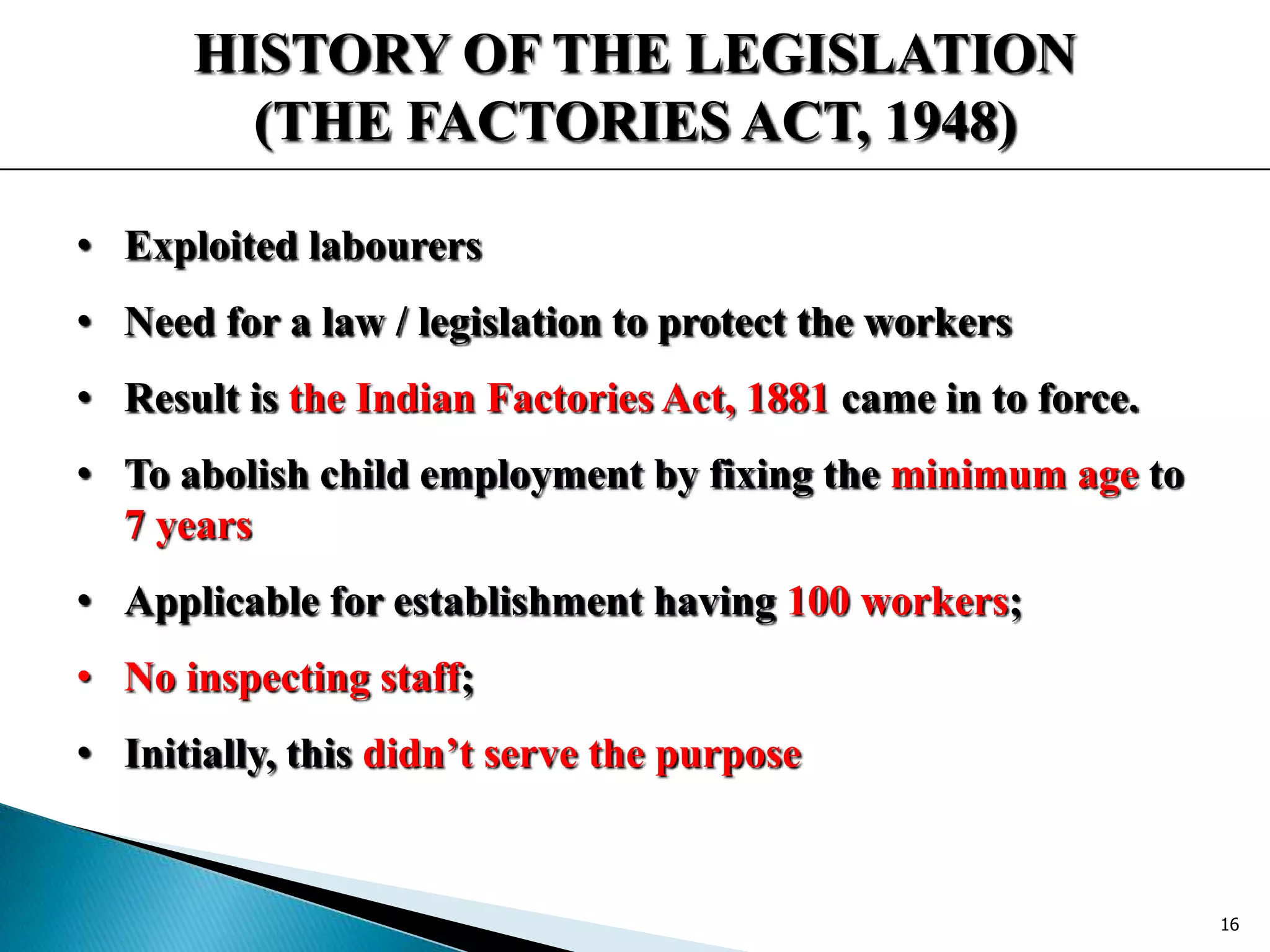 HISTORY OF THE LEGISLATION
(THE FACTORIES ACT, 1948)
• Exploited labourers
• Need for a law / legislation to protect the workers
• Result is the Indian Factories Act, 1881 came in to force.
• To abolish child employment by fixing the minimum age to
7 years
• Applicable for establishment having 100 workers;
• No inspecting staff;
• Initially, this didn’t serve the purpose
16
 