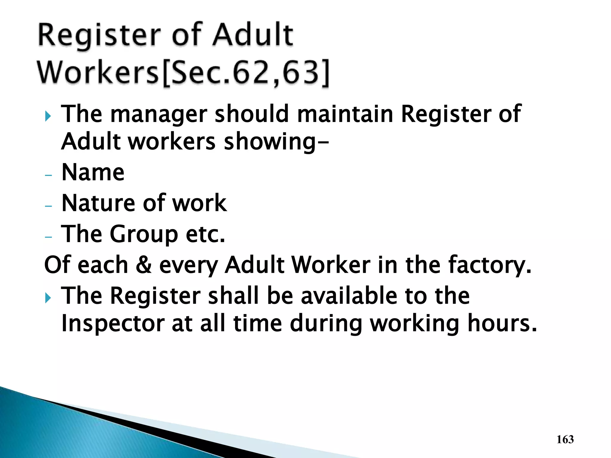  The manager should maintain Register of
Adult workers showing-
- Name
- Nature of work
- The Group etc.
Of each & every Adult Worker in the factory.
 The Register shall be available to the
Inspector at all time during working hours.
163
 