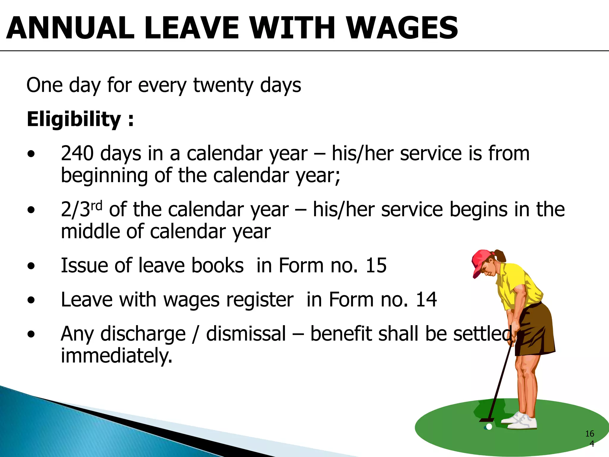 ANNUAL LEAVE WITH WAGES
One day for every twenty days
Eligibility :
• 240 days in a calendar year – his/her service is from
beginning of the calendar year;
• 2/3rd of the calendar year – his/her service begins in the
middle of calendar year
• Issue of leave books in Form no. 15
• Leave with wages register in Form no. 14
• Any discharge / dismissal – benefit shall be settled
immediately.
16
4
 