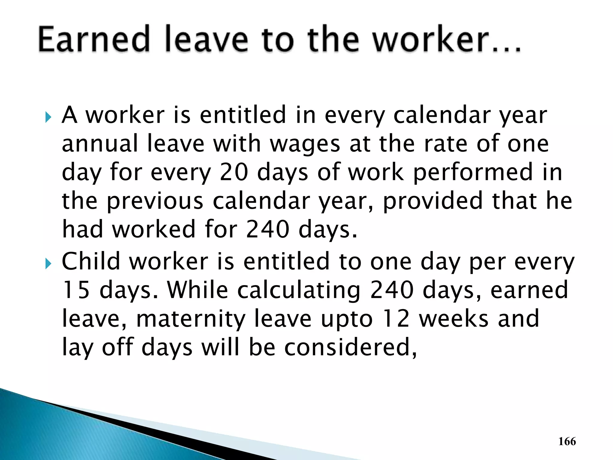  A worker is entitled in every calendar year
annual leave with wages at the rate of one
day for every 20 days of work performed in
the previous calendar year, provided that he
had worked for 240 days.
 Child worker is entitled to one day per every
15 days. While calculating 240 days, earned
leave, maternity leave upto 12 weeks and
lay off days will be considered,
166
 