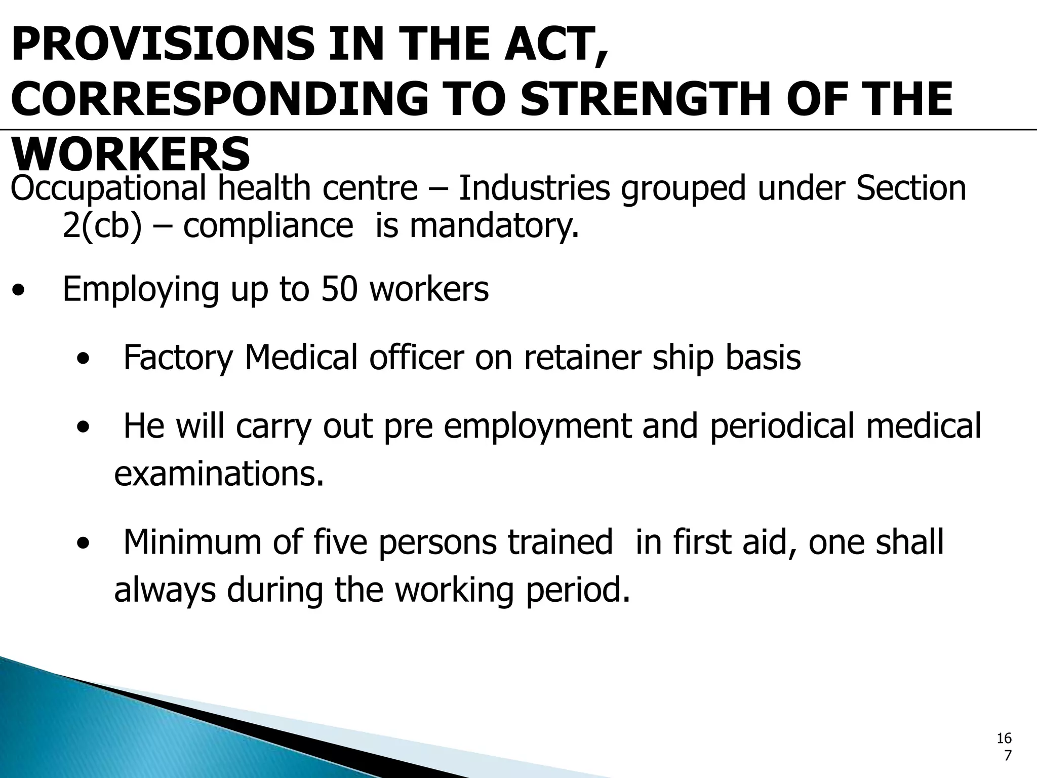 PROVISIONS IN THE ACT,
CORRESPONDING TO STRENGTH OF THE
WORKERS
Occupational health centre – Industries grouped under Section
2(cb) – compliance is mandatory.
• Employing up to 50 workers
• Factory Medical officer on retainer ship basis
• He will carry out pre employment and periodical medical
examinations.
• Minimum of five persons trained in first aid, one shall
always during the working period.
16
7
 