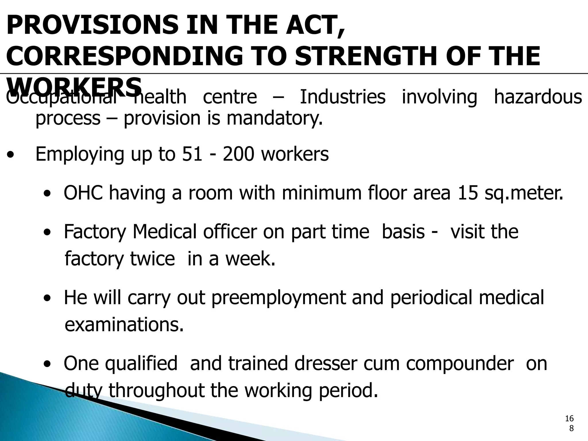 PROVISIONS IN THE ACT,
CORRESPONDING TO STRENGTH OF THE
WORKERSOccupational health centre – Industries involving hazardous
process – provision is mandatory.
• Employing up to 51 - 200 workers
• OHC having a room with minimum floor area 15 sq.meter.
• Factory Medical officer on part time basis - visit the
factory twice in a week.
• He will carry out preemployment and periodical medical
examinations.
• One qualified and trained dresser cum compounder on
duty throughout the working period.
16
8
 