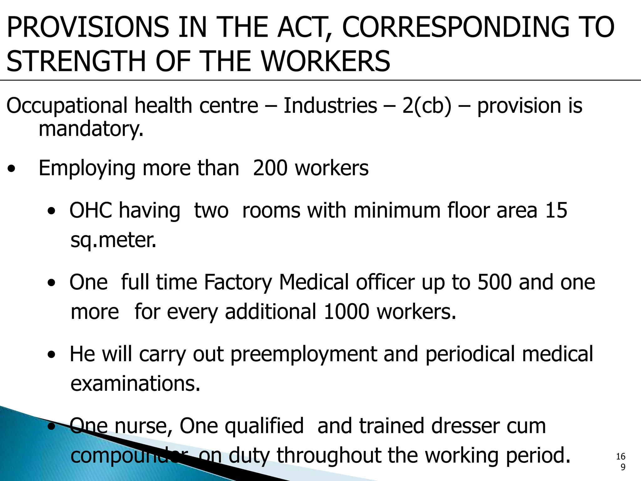 PROVISIONS IN THE ACT, CORRESPONDING TO
STRENGTH OF THE WORKERS
Occupational health centre – Industries – 2(cb) – provision is
mandatory.
• Employing more than 200 workers
• OHC having two rooms with minimum floor area 15
sq.meter.
• One full time Factory Medical officer up to 500 and one
more for every additional 1000 workers.
• He will carry out preemployment and periodical medical
examinations.
• One nurse, One qualified and trained dresser cum
compounder on duty throughout the working period. 16
9
 