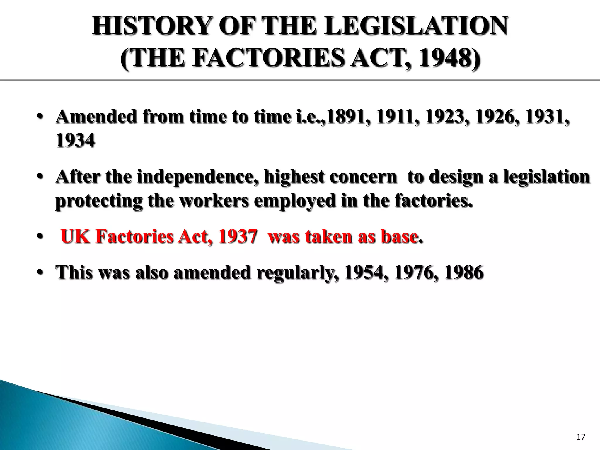 HISTORY OF THE LEGISLATION
(THE FACTORIES ACT, 1948)
• Amended from time to time i.e.,1891, 1911, 1923, 1926, 1931,
1934
• After the independence, highest concern to design a legislation
protecting the workers employed in the factories.
• UK Factories Act, 1937 was taken as base.
• This was also amended regularly, 1954, 1976, 1986
17
 