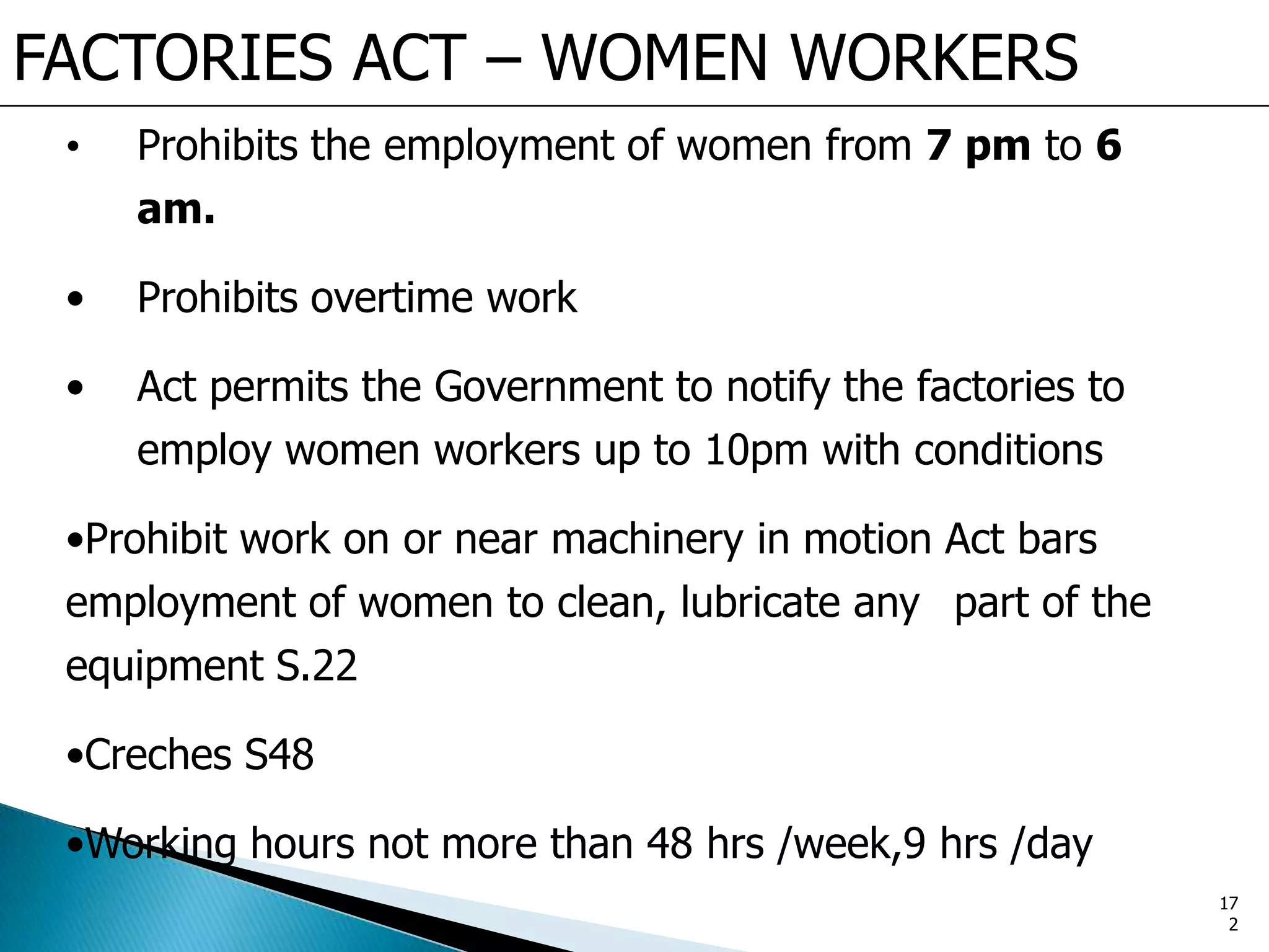 FACTORIES ACT – WOMEN WORKERS
• Prohibits the employment of women from 7 pm to 6
am.
• Prohibits overtime work
• Act permits the Government to notify the factories to
employ women workers up to 10pm with conditions
•Prohibit work on or near machinery in motion Act bars
employment of women to clean, lubricate any part of the
equipment S.22
•Creches S48
•Working hours not more than 48 hrs /week,9 hrs /day
17
2
 