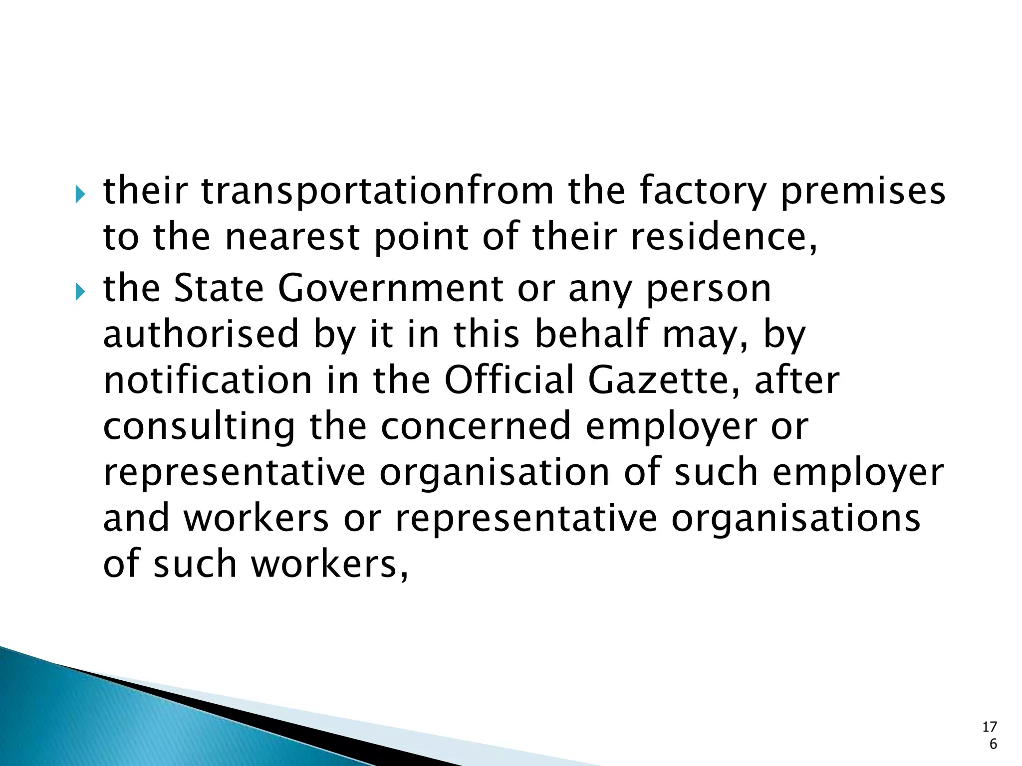  their transportationfrom the factory premises
to the nearest point of their residence,
 the State Government or any person
authorised by it in this behalf may, by
notification in the Official Gazette, after
consulting the concerned employer or
representative organisation of such employer
and workers or representative organisations
of such workers,
17
6
 