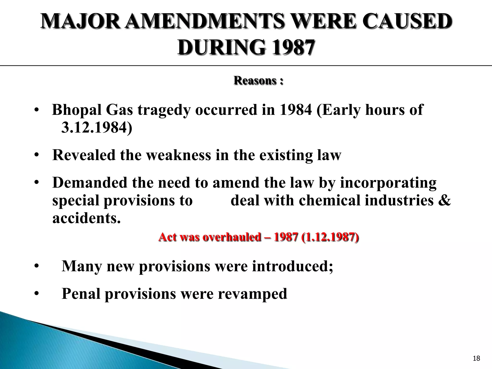 MAJOR AMENDMENTS WERE CAUSED
DURING 1987
Reasons :
• Bhopal Gas tragedy occurred in 1984 (Early hours of
3.12.1984)
• Revealed the weakness in the existing law
• Demanded the need to amend the law by incorporating
special provisions to deal with chemical industries &
accidents.
Act was overhauled – 1987 (1.12.1987)
• Many new provisions were introduced;
• Penal provisions were revamped
18
 