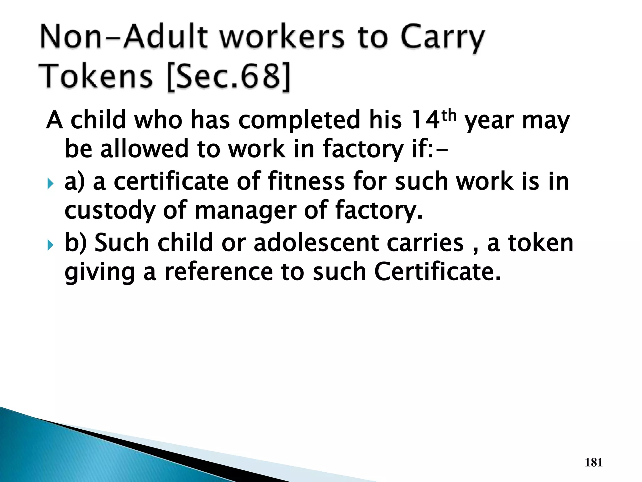 A child who has completed his 14th year may
be allowed to work in factory if:-
 a) a certificate of fitness for such work is in
custody of manager of factory.
 b) Such child or adolescent carries , a token
giving a reference to such Certificate.
181
 