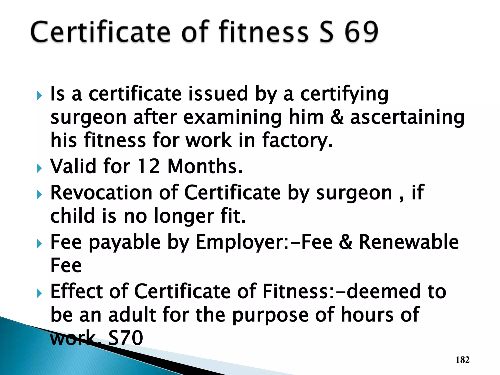  Is a certificate issued by a certifying
surgeon after examining him & ascertaining
his fitness for work in factory.
 Valid for 12 Months.
 Revocation of Certificate by surgeon , if
child is no longer fit.
 Fee payable by Employer:-Fee & Renewable
Fee
 Effect of Certificate of Fitness:-deemed to
be an adult for the purpose of hours of
work. S70
182
 
