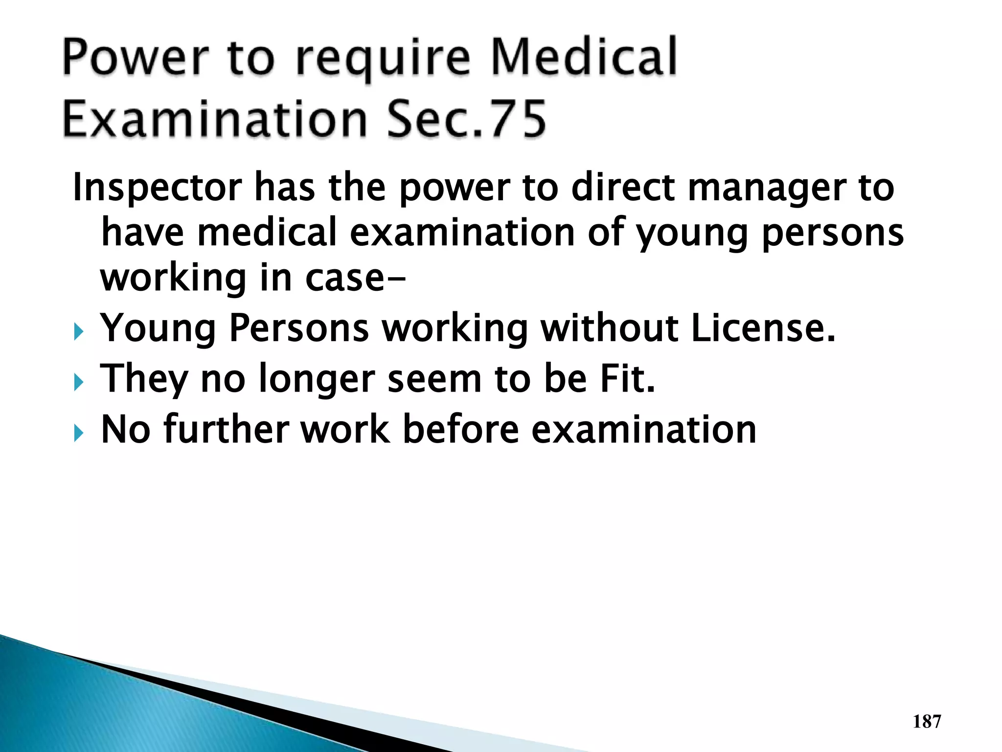 Inspector has the power to direct manager to
have medical examination of young persons
working in case-
 Young Persons working without License.
 They no longer seem to be Fit.
 No further work before examination
187
 