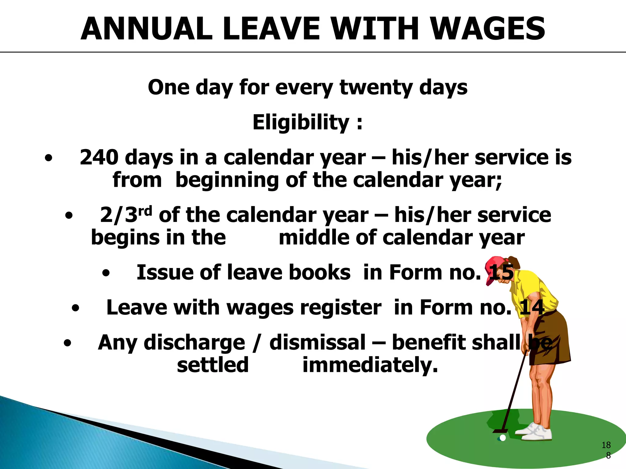 ANNUAL LEAVE WITH WAGES
One day for every twenty days
Eligibility :
• 240 days in a calendar year – his/her service is
from beginning of the calendar year;
• 2/3rd of the calendar year – his/her service
begins in the middle of calendar year
• Issue of leave books in Form no. 15
• Leave with wages register in Form no. 14
• Any discharge / dismissal – benefit shall be
settled immediately.
18
8
 