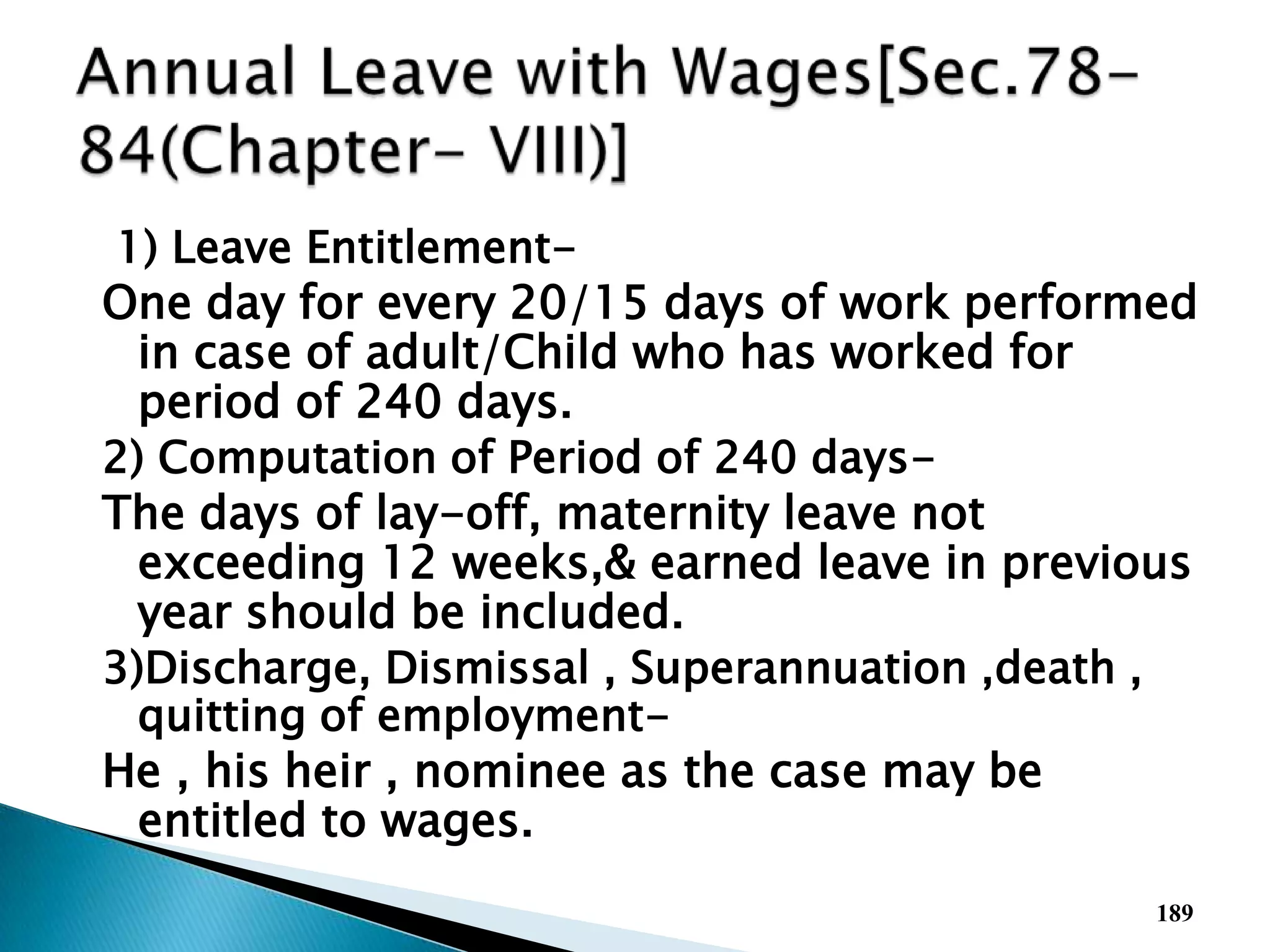 1) Leave Entitlement-
One day for every 20/15 days of work performed
in case of adult/Child who has worked for
period of 240 days.
2) Computation of Period of 240 days-
The days of lay-off, maternity leave not
exceeding 12 weeks,& earned leave in previous
year should be included.
3)Discharge, Dismissal , Superannuation ,death ,
quitting of employment-
He , his heir , nominee as the case may be
entitled to wages.
189
 