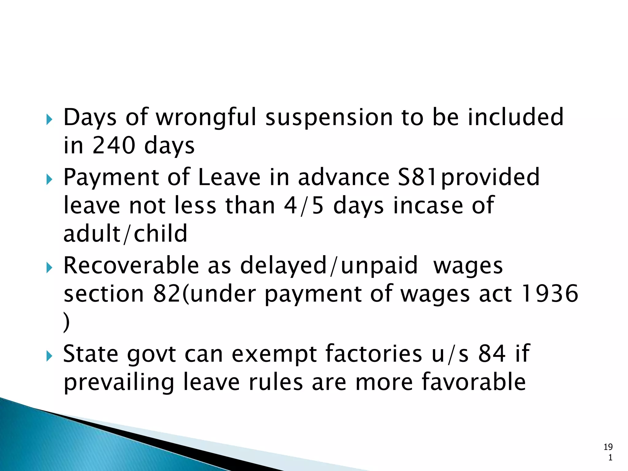 Days of wrongful suspension to be included
in 240 days
 Payment of Leave in advance S81provided
leave not less than 4/5 days incase of
adult/child
 Recoverable as delayed/unpaid wages
section 82(under payment of wages act 1936
)
 State govt can exempt factories u/s 84 if
prevailing leave rules are more favorable
19
1
 