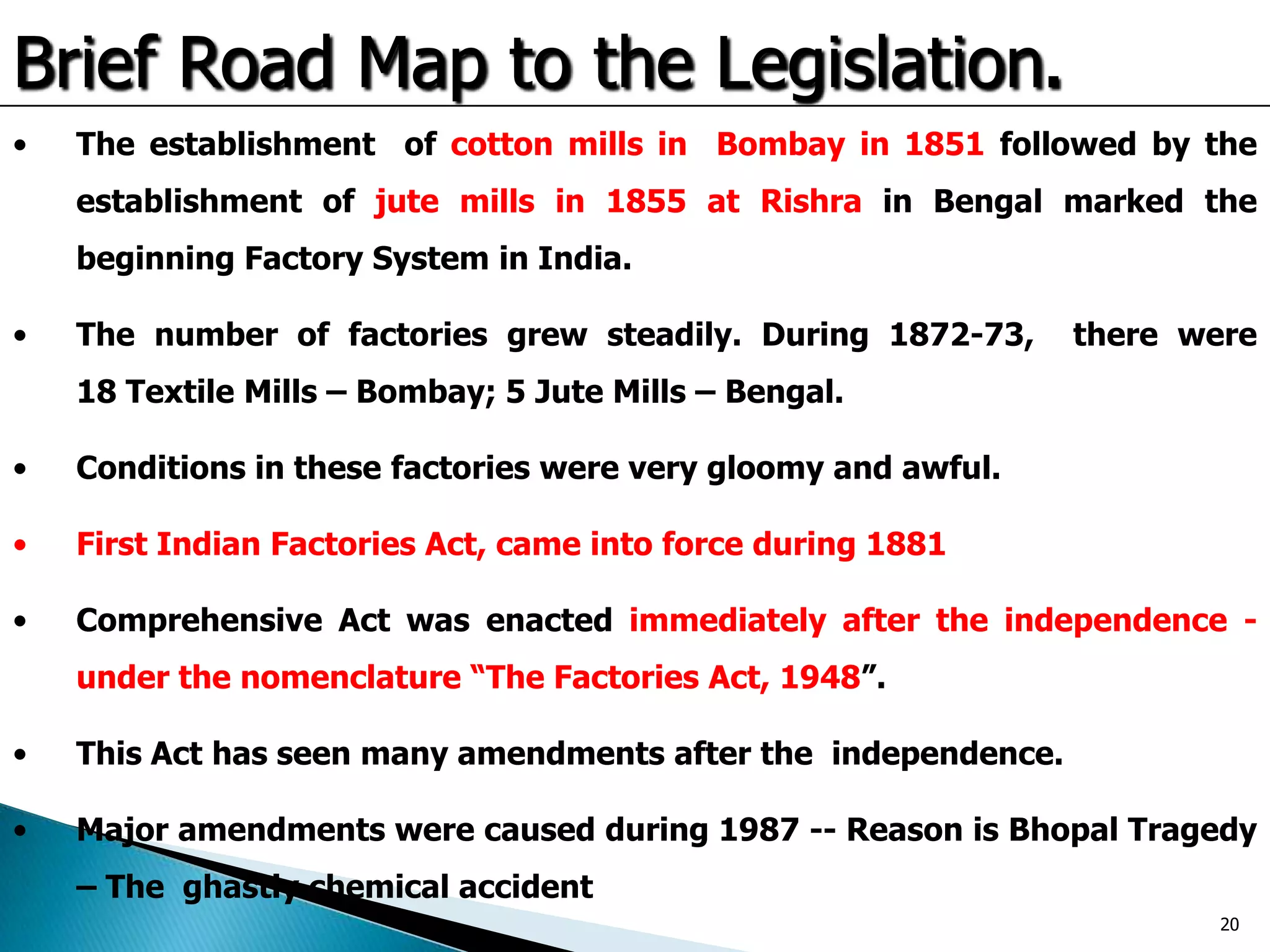 Brief Road Map to the Legislation.
• The establishment of cotton mills in Bombay in 1851 followed by the
establishment of jute mills in 1855 at Rishra in Bengal marked the
beginning Factory System in India.
• The number of factories grew steadily. During 1872-73, there were
18 Textile Mills – Bombay; 5 Jute Mills – Bengal.
• Conditions in these factories were very gloomy and awful.
• First Indian Factories Act, came into force during 1881
• Comprehensive Act was enacted immediately after the independence -
under the nomenclature “The Factories Act, 1948”.
• This Act has seen many amendments after the independence.
• Major amendments were caused during 1987 -- Reason is Bhopal Tragedy
– The ghastly chemical accident
20
 