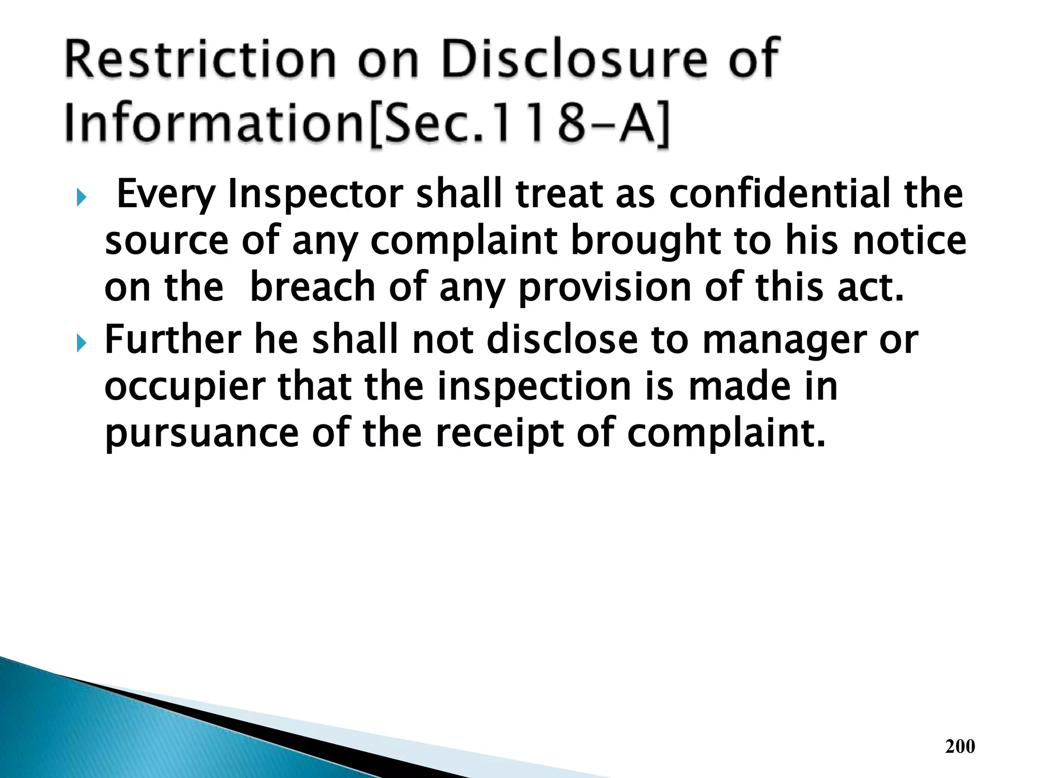  Every Inspector shall treat as confidential the
source of any complaint brought to his notice
on the breach of any provision of this act.
 Further he shall not disclose to manager or
occupier that the inspection is made in
pursuance of the receipt of complaint.
200
 