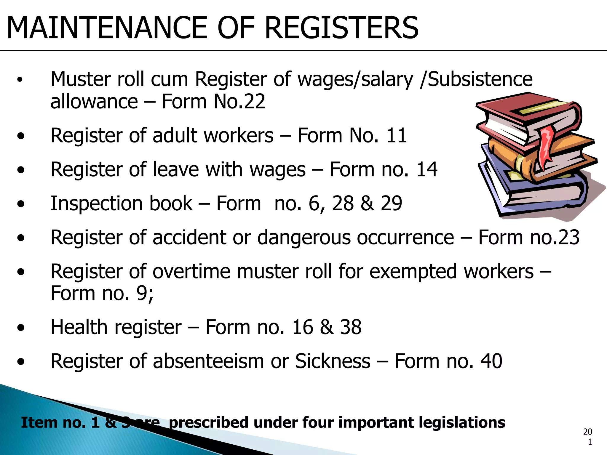 MAINTENANCE OF REGISTERS
• Muster roll cum Register of wages/salary /Subsistence
allowance – Form No.22
• Register of adult workers – Form No. 11
• Register of leave with wages – Form no. 14
• Inspection book – Form no. 6, 28 & 29
• Register of accident or dangerous occurrence – Form no.23
• Register of overtime muster roll for exempted workers –
Form no. 9;
• Health register – Form no. 16 & 38
• Register of absenteeism or Sickness – Form no. 40
Item no. 1 & 3 are prescribed under four important legislations 20
1
 